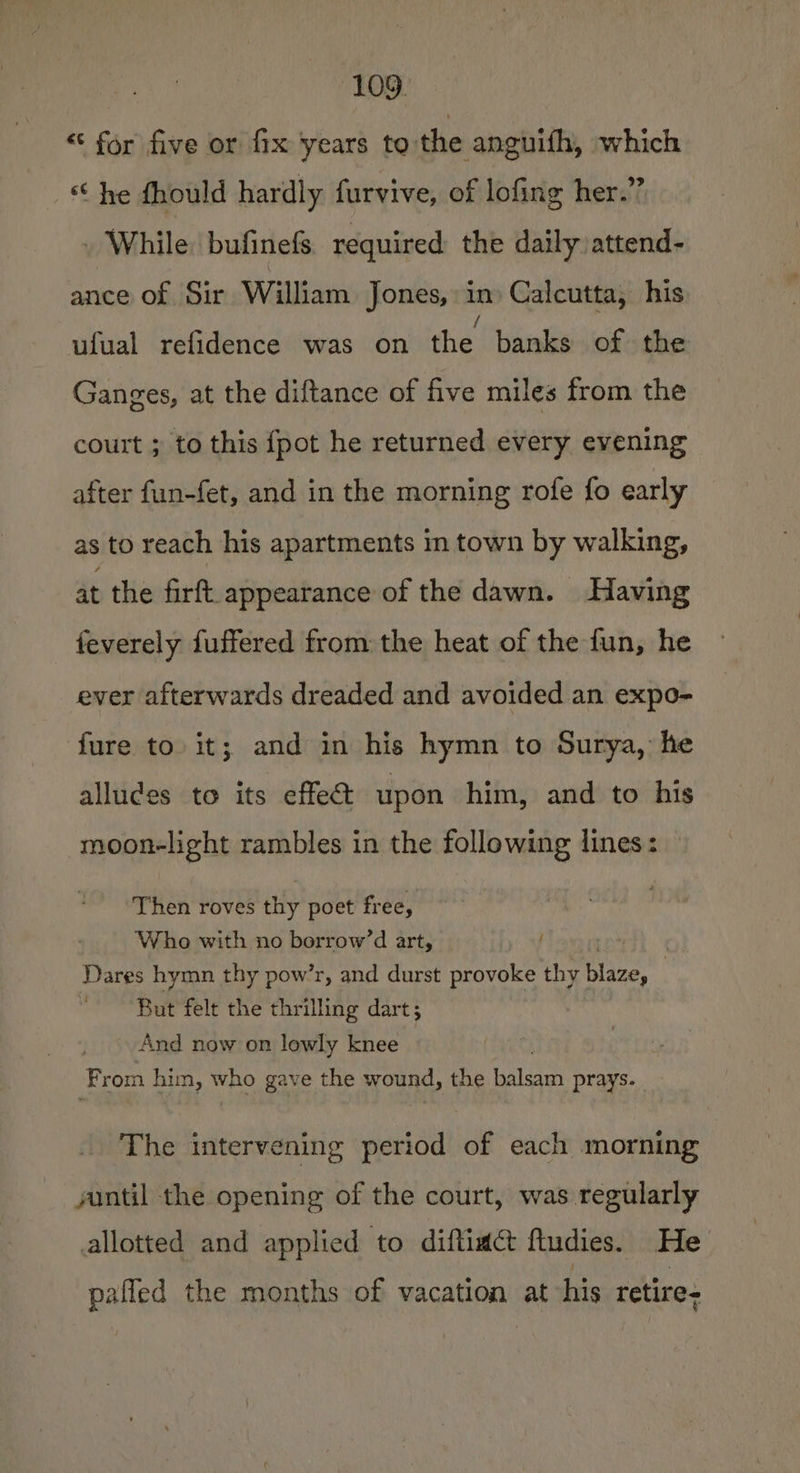 “ for five or fix years to the anguith, which “he fhould hardly furvive, of lofing her.” While: bufinefs. required the daily: attend- ance of Sir William Jones, in Calcutta, his ufual refidence was on the banks of the Ganges, at the diftance of five miles from the court ; to this {pot he returned every evening after fun-fet, and in the morning rofe fo early as to reach his apartments in town by walking, at the firft appearance of the dawn. Having feverely fuffered from the heat of the fun, he ever afterwards dreaded and avoided an expo- fure to it; and in his hymn to Surya, he alludes to its effect upon him, and to his moon-light rambles in the following lines: Then roves thy poet free, Who with no borrow’d art, Dares hymn thy pow’r, and durst provoke thy blaze, 3 “But felt the thrilling dart; And now on lowly knee From him, ing gave the wound, the balsam prays. The intervening period of each morning yuntil the opening of the court, was regularly allotted and applied to diftiact ftudies. He pafled the months of vacation at his retire-