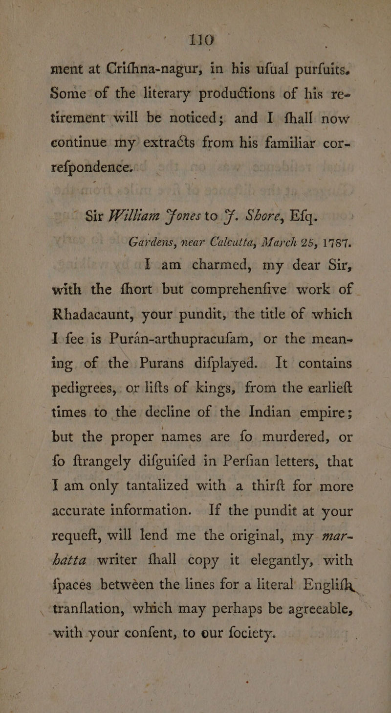 | 10 ment at Crifhna-nagur, in his ufual purfuits. Some of the literary productions of his re- tirement will be noticed; and I thall now continue my extracts from his familiar cor- refpondence.: ° Sir William “fones to Ff. Shore, Efq. Gardens, near Calcutta, March 25, 1787. Tam charmed, my dear Sir, with the fhort but comprehenfive work of Rhadacaunt, your pundit, the title of which I-fee is Puran-arthupracufam, or the mean- ing of the Purans difplayed. It contains pedigrees, or lifts of kings, from the earlieft but the proper names are fo murdered, or fo firangely difguifed in Perfian letters, that I am only tantalized with a thirft for more accurate information. If the pundit at your requeft, will lend me the original, my mar- batta writer ‘thal copy it elegantly, with {paces betwéen the lines for a literal Enghifh