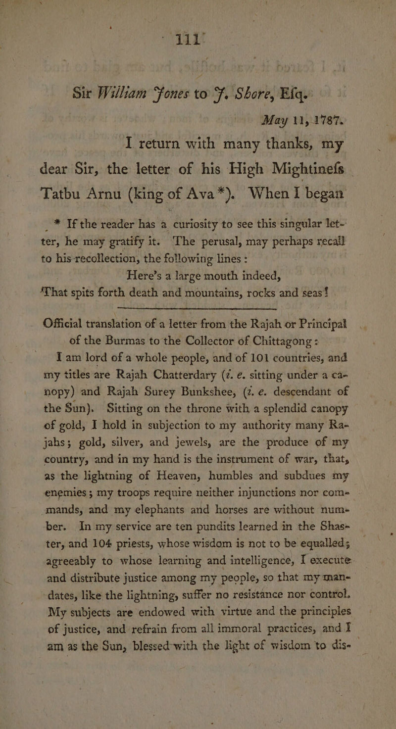 111° Sir William Sfones to F. Shore, Efq. : May 11, 1787. I return with many thanks, my Tatbu Arnu (king of Ava*). When I began _* Ifthe reader has a curiosity to see this singular let- ter, he may gratify it. ‘The perusal, may perhaps recall to his recollection, the following lines : Here’s a large mouth indeed, ‘That spits forth death and mountains, rocks and seas! Official translation of a letter from the Rajah or Principal of the Burmas to the Collector of Chittagong : I am lord of a whole people, and of 101 countries, and my titles are Rajah Chatterdary (¢. ¢. sitting under a ca- nopy) and Rajah Surey Bunkshee, (2. e. descendant of the Sun). Sitting on the throne with a splendid canopy of gold, I hold in subjection to my authority many Ra- jahs; gold, silver, and jewels, are the produce of my country, and in my hand is the instrument of war, that, as the lightning of Heaven, humbles and subdues my mands, and my elephants and horses are without num- ber. In my service are ten pundits learned in the Shas- ter, and 104 priests, whose wisdom is not to be equalled; dates, like the lightning, suffer no resistance nor control. My subjects are endowed with virtue and the principles