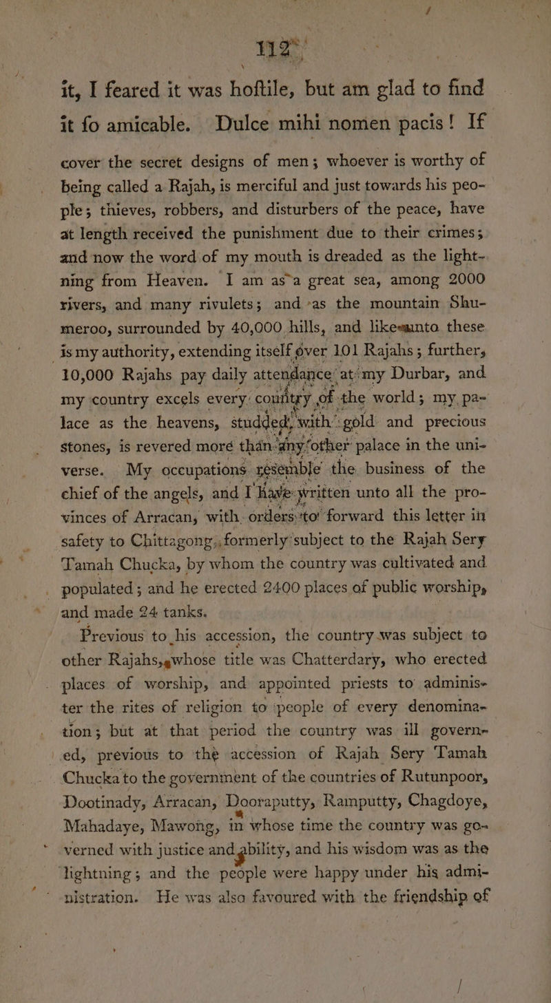 it, I feared it was hoftile, but am glad to find it fo amicable. Dulce mihi nomen pacis! If cover the secret designs of men; whoever is worthy of being called a Rajah, is merciful and just towards his peo- ple; thieves, robbers, and disturbers of the peace, have at length received the punishment due to their crimes; and now the word of my mouth is dreaded as the light- ning from Heaven. I am as”a great sea, among 2000 rivers, and many rivulets; and as the mountain Shu- meroo, surrounded by 40,000 hills, and likewainta these _ismy authority, extending itself 6 over 101 Rajahs; further, 10,000 Rajahs pay daily attendance’ -at/my Durbar, and my country excels every: couitey, of. the world; my, pa~ lace as the heavens, studded with” “gold and precious Stones, is revered more than’ ‘any! other palace 1 in the uni- verse. My occupations resemble’ the business. of the chief of the angels, and I Have: yritten unto all the pro- vinces of Arracan, with, orders: coh ‘forward this letter in safety to Chittagong:, formerly’ subject to the Rajah Sery Tamah Chucka, by whom the country was cultivated and. populated ; and he erected 2400 places of public worship, and made 24 tanks. ; Previous to his accession, the country .was subject to other Rajahs,gwhose title was Chatterdary, who erected places of worship, and appointed priests to adminis- ter the rites of religion to ‘people of every denomina- tion; but at that period the country was ill govern- ved, previous to the accession of Rajah Sery Tamah _Chucka to the government of the countries of Rutunpoor, Dootinady, Arracan, Dooraputty, Ramputty, Chagdoye, Mahadaye, Mawong, in whose time the country was go- verned with justice and gbility, and his wisdom was as the lightning; and the people were happy under his admi- nistration. He was alsa favoured with the friendship of