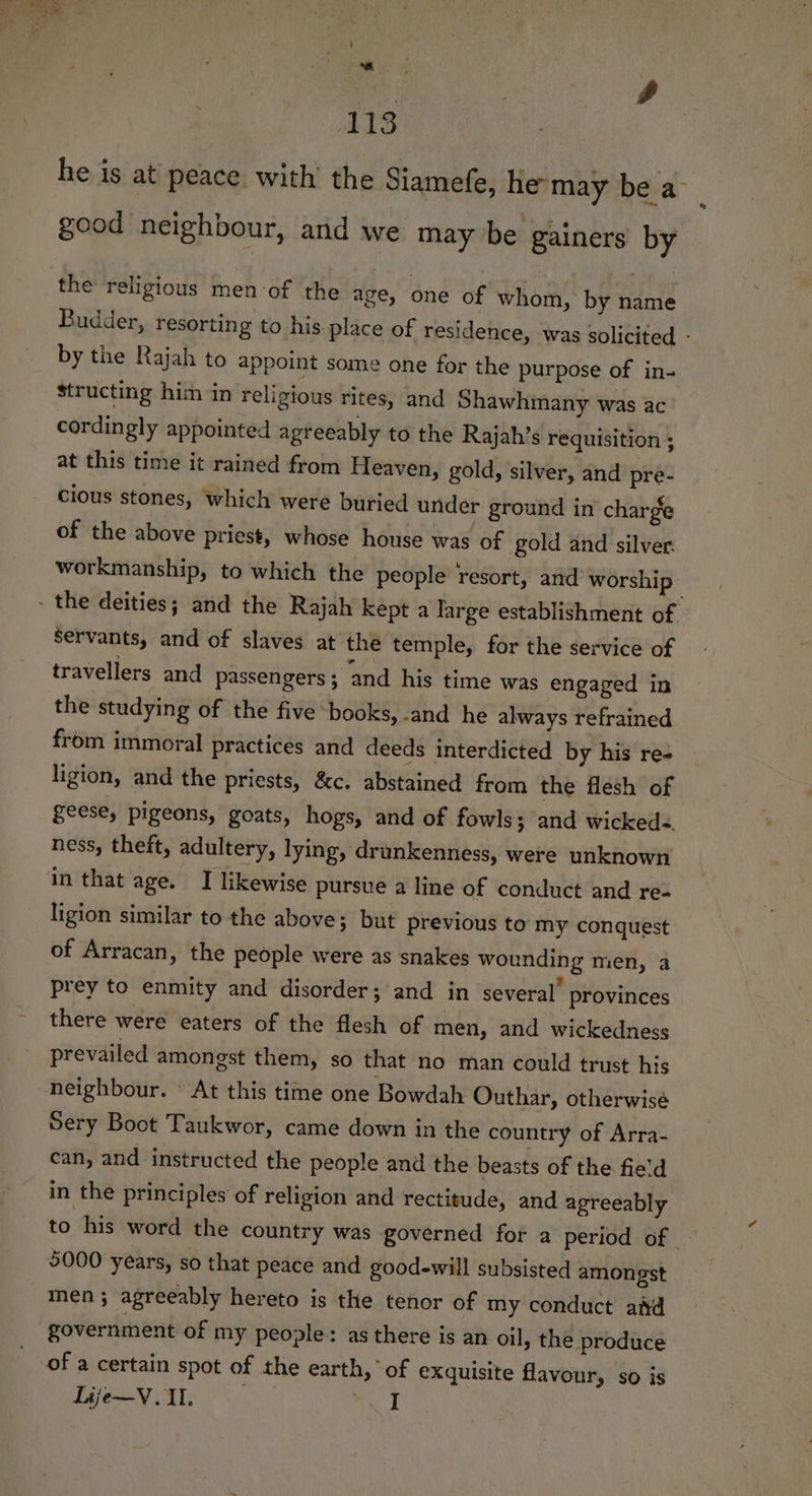 i - ‘eo rd 113 he is at’ peace with’ the Siamefe, he may be a- good neighbour, and we may be gainers by the religious men of the age, one of whom, by name Budder, resorting to his place of residence, was solicited - by the Rajah to appoint some one for the purpose of in- structing him in religious rites, and Shawhmany was ac cordingly appointed agreeably to the Rajah’s requisition ; at this time it rained from Heaven, gold, silver, and pre- Cious stones, which were buried under ground in charge of the above priest, whose house was of gold and silver. workmanship, to which the people resort, and worship - the deities; and the Rajah kept a large establishment of Servants, and of slaves at thé temple, for the service of travellers and Passengers ; and his time was engaged in the studying of the five books, and he always refrained from immoral practices and deeds interdicted by his re- ligion, and the priests, &amp;c. abstained from the flesh of geese, pigeons, goats, hogs, and of fowls; and wicked. ness, theft, adultery, lying, drunkenness, were unknown in that age. I likewise pursue a line of conduct and re- ligion similar to the above; but previous to my conquest of Arracan, the people were as snakes wounding men, a prey to enmity and disorder; and in several provinces there were eaters of the flesh of men, and wickedness prevailed amongst them, so that no man could trust his neighbour. ‘At this time one Bowdah Outhar, otherwise Sery Boot Taukwor, came down in the country of Arra- can, and instructed the people and the beasts of the fie'd in the principles of religion and rectitude, and agreeably to his word the country was governed for a period of | 9000 years, so that peace and good-will subsisted amongst men; agreeably hereto is the tenor of my conduct afd government of my people: as there is an oil, the produce of a certain spot of the earth,’ of exquisite flavour, so is Life—V. I. i 1