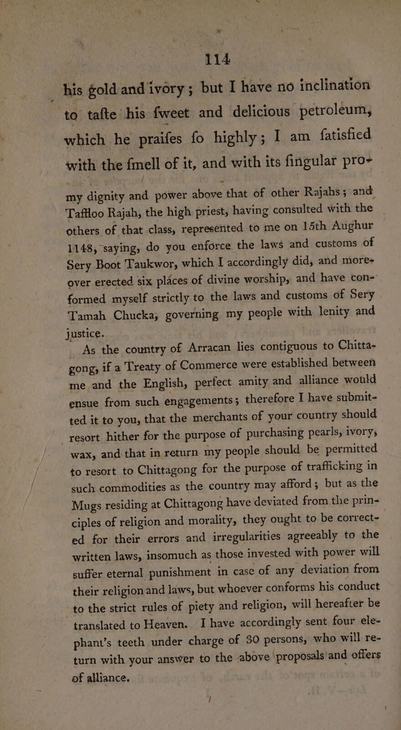 _ his gold and ivory ; but I have no inclination to’ tafte his: fweet and delicious petroleum, which he praifes fo highly; I am fatisfied with the cnt of it, and with its fingular pro- my dignity and power above that of other Rajahs; and Taflloo Rajah, the high priest, having consulted with the _ others of that class, represented to me on 15th Aughur 1148, saying, do you enforce the laws and customs of Sery Boot Taukwor, which I accordingly did, and more- over erected six places of divine worship, and have con- formed myself strictly to the laws and customs of Sery Tamah Chucka, governing my people with lenity and justice. _ As the country of Arracan lies contiguous to Chitta- gong, if a Treaty of Commerce were established between me and the English, perfect amity and alliance would ensue from such engagements ; therefore I have submit- ted it to you, that the merchants of your country should resort hither for the purpose of purchasing pearls, ivorys wax, and that in return my people should be permitted to resort to Chittagong for the purpose of trafficking in such commodities as the country may afford; but as the Mugs residing at Chittagong have deviated from the prin- ciples of religion and morality, they ought to be correct- ed for their errors and irregularities agreeably to the written laws, insomuch as those invested with power will suffer eternal punishment in case of any deviation from their religion and laws, but whoever conforms his conduct to the strict rules of piety and religion, will hereafter be translated to Heaven. I have accordingly sent four ele- phant’s teeth under charge of 30 persons, who will re- turn with your answer to the _above ‘proposals'and offers of alliance. .