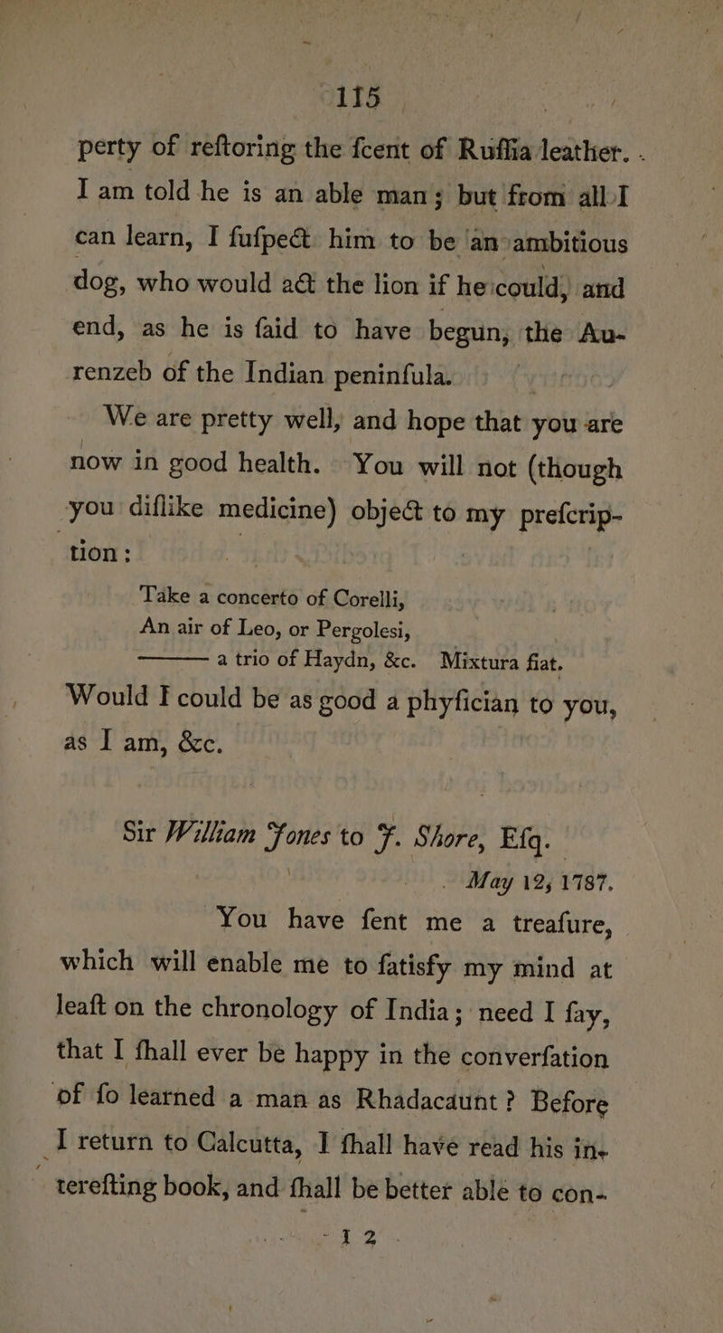 perty of reftoring the fcent of Ruffia leather. . Iam told he is an able man; but from albI can learn, I fufpect him to be ‘an ambitious dog, who would 2&amp; the lion if he could) and end, as he is faid to have begun, the Au- renzeb of the Indian peninfula. We are pretty well, and hope that you are now in good health. You will not (though you diflike medicine) obje&amp; to my prefcrip- ‘tion: 4 Take a concerto of Corelli, An air of Leo, or Pergolesi, | a trio of Haydn, &amp;c. Mixtura fiat. Would F could be as good a phyfician to you, as I am, &amp;c. Sir William iste to F. Shore, ER. . May 12, 1787. You have fent me a treafure, which will enable me to fatisfy my mind at leaft on the chronology of India; need I fay, that I fhall ever be happy in the converfation ‘of fo learned a man as Rhadacaunt ? Before I return to Calcutta, | fhall have read his ins ; terefting book, and fhall be better able to con- pe Me aie