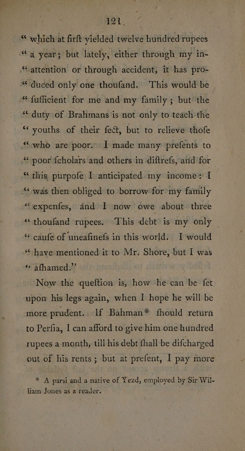 Le “ which at firft yielded twelve hundred rupees “a year; but lately, either through my in- “attention or through accident, it has pro- “*duced only one thoufand. ‘This would be “fofficient for me and my family ; but the | ** duty of Brahmans is not only to teach the se youths of their fect, but to relieve thofe “who are poor. I made many prefents to “* poor fcholars and others in diftrefs, and for “this purpole I anticipated. my income: I ‘&lt; was then obliged to borrow for my family expenfes, and I now owe about three thoufand rupees. This debt is my only ‘* caufe of uneafinefs in this world. I would ‘“‘ have mentioned it to Mr. Shore, but I was ‘* afhamed.” Now the queftion is, how he can be fet upon his legs again, when I hope he will be more prudent. If Bahman* fhould return to Perfia, | can afford to give him one hundred rupees a month, till his debt fhall be difcharged out of his rents; but at prefent, I pay more * A parsi and a native of Yezd, employed by Sir Wil- liam Jones as a reader.