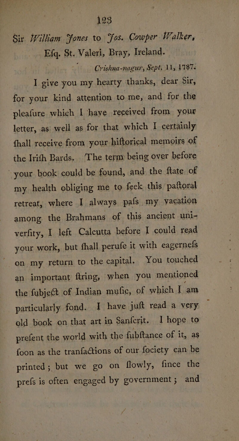 Sir Wilkiam Sones to Sos. Cowper Walker, Ef. St. Valeri, Bray, Ireland. Crishna-nagur, Sept, 11, 1187. I give you my hearty thanks, dear Sir, for your kind attention to me, and for the pleafure which I ‘have received from your letter, asi well as for that which I certainly {hall receive from your hiftorical memoirs of the Irith Bards. The term being over before your book could be found, and the ftate. of my health obliging me to feck this paftoral retreat, where I always pafs -my vacation among the Brahmans of this ancient uni- verfity, I left Calcutta before I could read your work, but fhall perufe it with eagernefs on my return to the capital. You touched an important ftring, when you mentioned the fubject of Indian muhie, of which I am particularly fond. I have jut read a very old book on that art in Sanfcrit. I hope to prefent the world with the fubftance of it, as foon as the tranfactions of our fociety can be printed; but we go on flowly, fince the prefs is often engaged by government; and