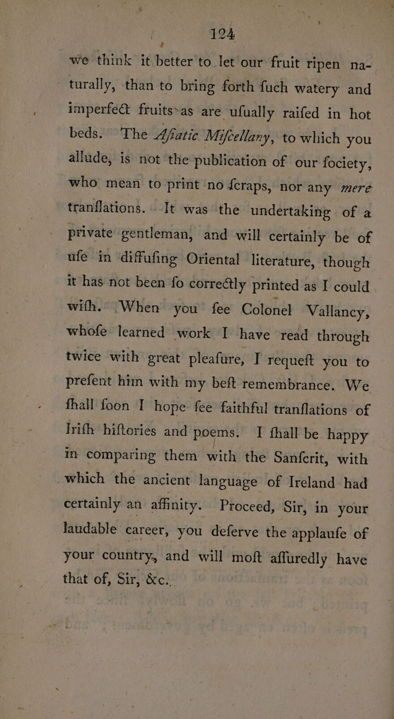 we think it better’to let our fruit ripen na- - turally, than to bring forth fuch watery and | imperfet fruits»as are ufually raifed in hot beds. The Ajiatic Mifcellany, to which you allude, is not the publication of our fociety, who mean to print no feraps, nor any mere tranflations. --It was the undertaking of a private gentleman, and will certainly be of —ufe in diffafing Oriental literature, though it has not been fo correctly printed as I could with. When you fee manna Vallancy, whofe learned work I have read through twice with great pleafure, T requeft you to prefent him with my beft remembrance. We Irith hiftories and poems. [ fhall be happy in comparing them with the Sanfcrit, with which the ancient language of Ireland had certainly an affinity. Proceed, Sir, in your laudable career, you deferve the applaufe of your country, and. will moft affuredly have that of, Sir, &amp;c. |