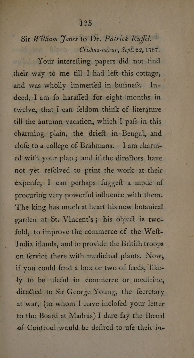 425 Wiliam yh to Dr. Patrick Ruffel. Crishna-nagur, Sept. 22, 17187. Your interefling papers did not find their way to me till I had left this cottage, and was wholly immerfed in bufinefs. In- 2 deed, I am fo haraffed for eight months in twelve, that I can feldom think of literature tili the autumn vacation, which I pafs in this charming: plain, the drieft in» Bengal, and clofe toa college of Brahmans. , Lam charm- ed with your plan; and if the directors have not yet refolved to print the work at their expenfe, I can perhaps fuggeft a mode of procuring very powerful influence with them. garden at St. Vincent’s; his obje@ is two- fold, to improve the commerce of the Weift- India iflands, and to provide the Britith troops on fervice there with medicinal plants. Now, if you could fend a box or two of feeds, like- dire&amp;ted to Sir George Young, the fecretary at war, (to whom I have inclofed your letter to the Board at Madras) I dare fay the Board of Controul would be defired to ufe their in-