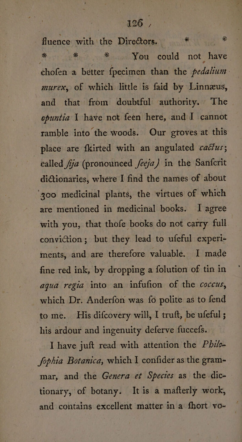 ey fluence with the Directors. * * * % You could not have -chofen a better fpecimen than the pedalium murex, of which little 1s faid by Linnzus, and that from doubtful authority. The. opuntia | have not feen here, and J cannot ramble into the woods. Our groves at this place are fkirted with an angulated cactus ; called /ja (pronounced /eeja) in the Sanfcrit diGtionaries, where I find the names of about 300 medicinal plants, the virtues of which are mentioned in medicinal books. I agree with you, that thofe books do not carry full conviction; but they lead to ufeful experi- : ments, and are therefore valuable. I made fine red ink, by dropping a folution of tin in aqua regia into an infufion of the coccus, which Dr. Anderfon was fo polite as to fend tome. His difcovery will, I truft, be ufeful ; his ardour and ingenuity deferve fuccefs. : I have juft read with attention the Phils Sophia Botanica, which I confider as the gram- mar, and the Genera et Species as the dic-— tionary, of botany. It is a mafterly work, and contains excellent matter in a fhort vo-
