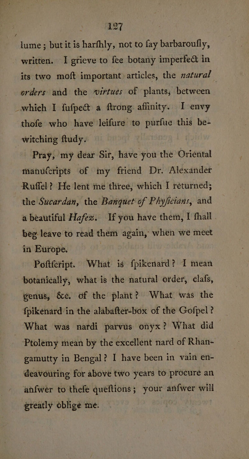 f lume ; but it is harfhly, not to fay barbaroufly, - written. I grieve to fee botany imperfe&amp; in its two moft important articles, the zatural orders and the virtues of plants, between _which I fufpe€t a ftrong affinity. I envy thofe who have leifure to purfue this be- witching ftudy. Pray, my dear Sir, have you the Oriental manuicripts of my friend Dr. Alexandet Ruffel? He lent me three, which I returned; the Sucardan, the Banquet of Phyjficians, and a beautiful Hafez. If you have them, I fhall . beg leave to read them again, when we meet in Europe. : Poftfeript. What is fpikenard? I mean botanically, what is the natural order, clafs, genus, &amp;¢. of the plant? What was the fpikenard in the alabafter-box of the Gofpel ? What was nardi parvus onyx? What did | Ptolemy mean by the excellent nard of Rhan- gamutty in Bengal? I have been in vain en- deavouring for above two years to procure an anfwer to thefe queftions; your anfwer will greatly oblige me.