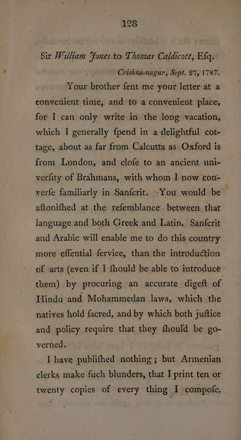 Sir William Sones. to Thomas Caldicott, Ef. ' Crishna-nagur, Sept. 21, 1787. Your brother fent'me your letter at a convenient time, and to a convenient place, for I can only write in ‘the long vacation, which I generally fpend in a delightful cot- tage, about as far from Calcutta as Oxford is from London, and clofe to an ancient uni- verfity of Brahmans, with whom | now con- verfe familiarly in Sanfcrit. -You would be aftonifhed at the refemblance between. that language and both Greek and Latin.. Sanferit and Arabic will enable me to do this country more effential fervice, than the introdution of arts (even if I fhould be able to introduce them) by procuring an accurate digeft of Hindu and Mohammedan laws, which the natives hold facred, and by which both juftice and policy require that they fhould be go- verned. - I have publithed nothing ; but Armenian clerks make fuch blunders, that I print ten or