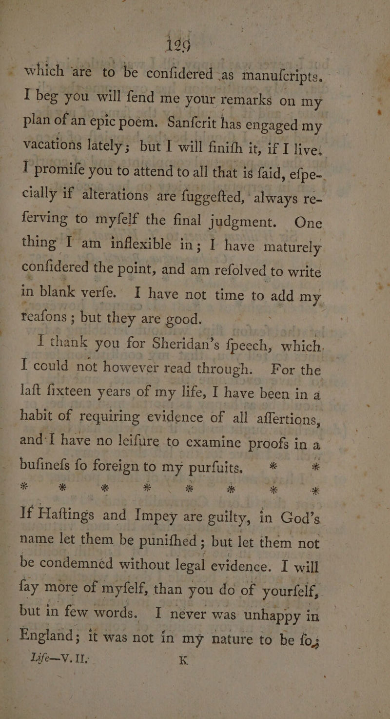 199 ‘ - which deh ig. confidered - as manulcripte, a I bee you will fend me your remarks on my plan of an epic poem. -Sanfcrit has engaged my vacations lately; but I will finith it, if I lives. I promife you to attend to all that is faid, efpe-. cially if alterations are fuggefted, always re- ferving to myfelf the final judgment. One. thing T am inflexible in; I have maturely | confidered the point, and am refolved to write in blank verte. I have not time to add my feaons ; but they are good. I thank you for Sheridan’s fpeech, which. [ could not however read through. For the laft fixteen years of my life, I have been in a habit of requiring evidence of all affertions, and:I have no leifure to examine proofs in a bufinefs fo foreign to my purfuits. * * % x a #Y ® i * 4 If Haftings and Impey are guilty, 1 in God’s name let them be punithed ; but let them not be condemned without legal evidence. I will fay more of myfelf, than you do of yourfelf, | but in few words. I never was unhappy in : England; it was not in my nature to be fo;