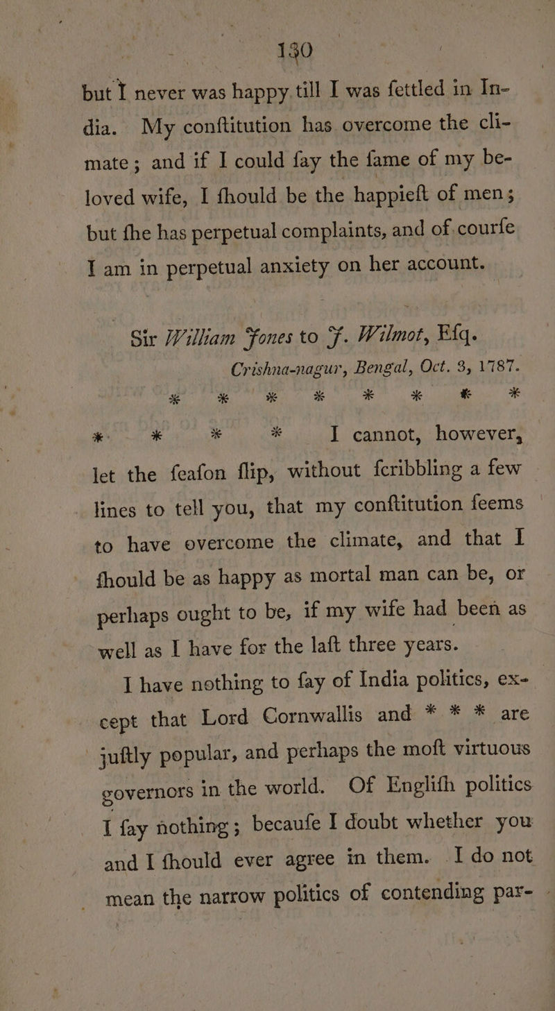 150 but I never was happy till I was fettled in In- dia. My conftitution has overcome the cli- mate; and if I could fay the fame of my be- loved wife, I fhould be the happiett of men $3 but fhe has perpetual complaints, and of, courfe I am in perpetual anxiety on her account. Sir William Fones to F. Wilmot, Elq. Crishna-nagur, Bengal, Oct. 3, 17187. * * % * * * *% # “i mele 3 i “ I cannot, however, let the feafon flip, without fcribbling a few lines to tell you, that my conftitution feems to have overcome the climate, and that I - fhould be as happy as mortal man can be, or perhaps ought to be, if my wife had been as well as I have for the laft three years. I have nothing to fay of India politics, ex- cept that Lord Cornwallis and * * * are juftly popular, and perhaps the moft virtuous governors in the world. Of Englith politics : fay nothing 5 becaufe I doubt whether you and I fhould ever agree in them. I do not mean the narrow politics of contending par- -