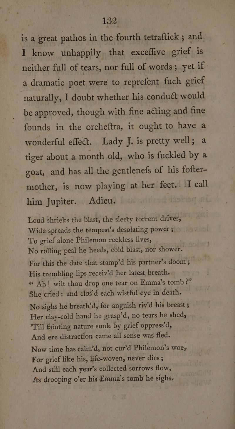 ae Ie is a great pathos in the fourth tetraftick ; and. 1 know unhappily that exceflive grief is neither full of tears, nor full of words; yet if - a dramatic poet were to reprefent fuch grief : naturally, 1 doubt whether his conduc would be approved, though with fine acting and fine founds in the orcheitra, it ought to have a wonderful effet. Lady J. is pretty well; a tiger about a month old, who is fuckled by a goat, and has all the gentlenefs of his foiter- mother, is now playing at her feet.. I call him Jupiter. Adieu. Loud shrieks the blast, the slecty torrent drives; Wide spreads the tempest’s desolating power 5 ~ To grief alone Philemon reckless lives, No rolling peal he heeds, cold blast, nor shower. For this the date that stamp’d his partner’s doom ; | His trembling lips receiv’d her latest breath. «¢ Ah! wilt thou drop one tear on Emma’s tomb: e She cried: and clos’d each wistful eye in death. No sighs he breath’d, for anguish riv'd his breast 5 Her clay-cold hand he grasp’d, ne tears he shed, Till fainting nature sunk by grief oppress’d, And ere distraction came all sense was fled. Now time has calm’d, riot cur’d Philemon’s woe, For grief ‘like his, life-woven, never diés; And still each year’s collected sorrows flow, ‘As drooping o’er his Emma’s tomb he sighs.