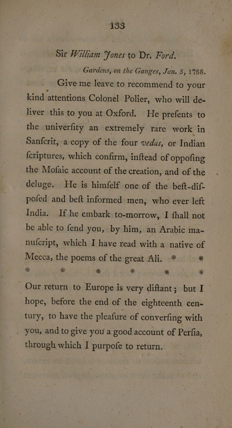 Sic Wilham “fones to Dr. Ford. | Gardens, on the Ganges, Jan 5, 1788. Give me leave to recommend to your kind attentions Colonel Polier, who will de- liver this to you at Oxford. He prefents ‘to the univerfity an extremely tare work in Sanfcrit, a copy of the four vedas, or Indian {criptures, which confirm, inftead of oppofing — the Mofaic account of the creation, and of the deluge. He is himfelf one of the beft-dif- pofed and beft informed men, who ever left India. If he embark to-morrow, I fhall not be able to fend you, by him, an Arabic ma- nufcript, which I have read with a native of Mecca, the poems of the great Ali. * * # % * * * _ Our return to Europe is very diftant; but I | hope, before the end of the eighteenth cen- tury, to have the pleafure of converfing with , you, and to give you a good account of Perfia, through which J purpofe to return. |