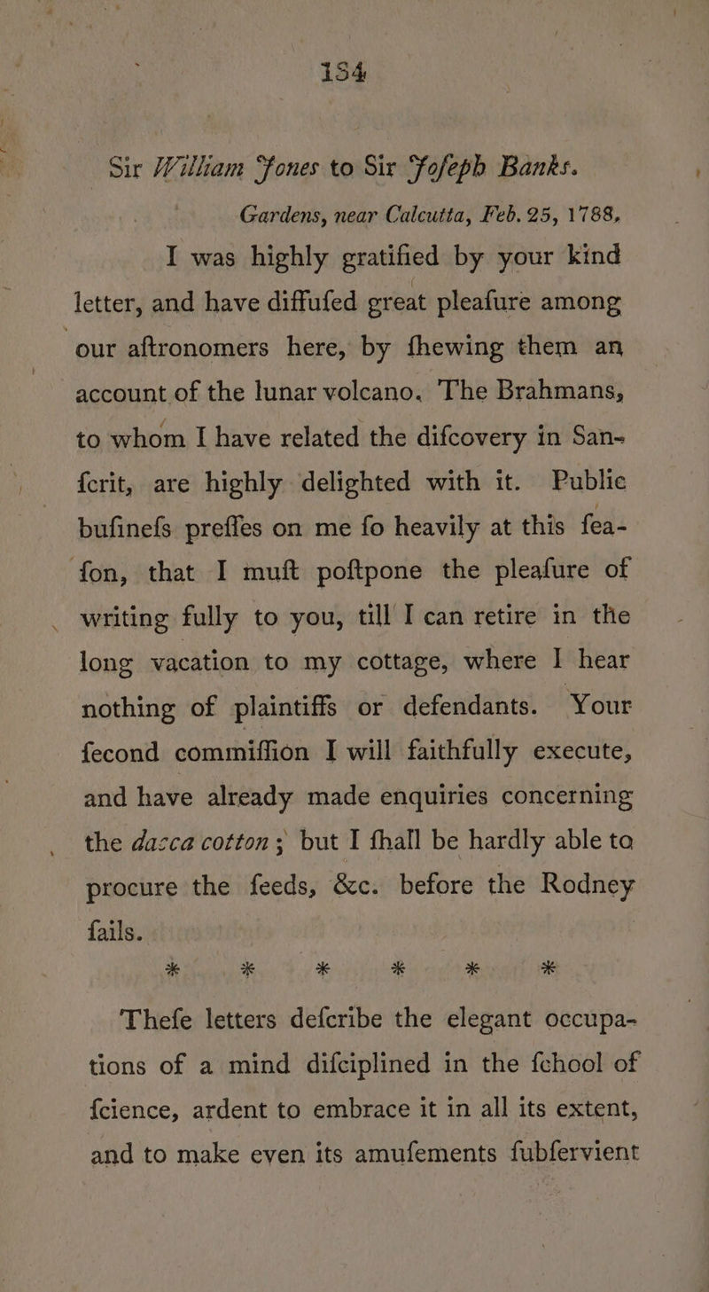 Sir William “fones to Sir Sofeph Banks. Gardens, near Calcutta, Feb. 25, 1788, I was highly gratified by your kind letter, and have diffufed great pleafure among our aftronomers here, by fhewing them an account of the lunar volcano. The Brahmans, to whom I have related the difcovery in San- {crit, are highly delighted with it. Public bufinefs prefles on me fo heavily at this fea- fon, that I muft poftpone the pleafure of _ writing fully to you, till I can retire in the long vacation. to my cottage, where I hear nothing of plaintiffs or defendants. Your fecond commiffion I will faithfully execute, and have already made enquiries concerning the dasca cotton; but I fhall be hardly able to procure the feeds, &amp;c. before the Rodney fails. Thefe letters defcribe the elegant occupa- tions of a mind difciplined in the {chool of {clence, ardent to embrace it in all its extent, and to make even its amufements fubfervient