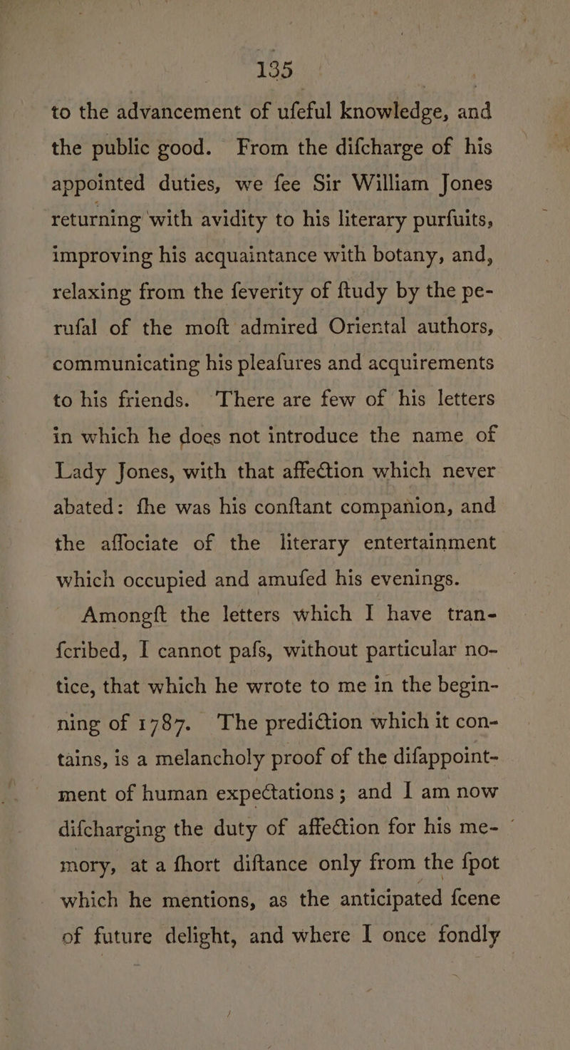 to the advancement of ufeful knowledge, and the public good. From the difcharge of his appointed duties, we fee Sir William Jones returning with avidity to his literary purfuits, improving his acquaintance with botany, and, relaxing from the feverity of ftudy by the pe- rufal of the moft admired Oriental authors, communicating his pleafures and acquirements to his friends. There are few of his letters in which he does not introduce the name of Lady Jones, with that affection which never abated: fhe was his conftant companion, and the affociate of the literary entertainment which occupied and amufed his evenings. Amongft the letters which I have tran- {cribed, I cannot pafs, without particular no- tice, that which he wrote to me in the begin- ning of 1787. The prediction which it con- tains, is a melancholy proof of the difappoint- ment of human expectations; and 1 am now difcharging the duty of affection for his me- mory, at a fhort diftance only from the {pot which he mentions, as the anticipated {cene of future delight, and where I once fondly