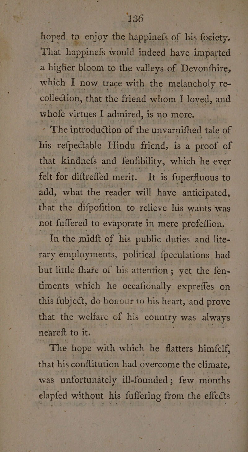hoped to enjoy the happinefs of his fociety. That happinefs would indeed have imparted a higher bloom to the valleys. of Devonhhire, which I now trace with the melancholy re- colleaion, that the friend whom I loved, and whofe virtues I admired, is nO more. - The introduction of the unvarnithed tale of his relpectable Hindu friend, is a proof of that kindnefs and fenfibility, which he ever felt for diftreffed merit. It is fuperfluous to : add, what the reader will have anticipated, ‘that the difpofition to relieve his wants was ‘not fuffered to evaporate in mere profeffion, In the midf of his public duties and lite- rary employments, political {peculations had _ but little fhafe oi his attention ; ; yet the fen- timents which he occafionally exprefles on this fubject, do honour to his heart, and prove that the welfare of his country was always neareft to it. The hope with which he flatters himfelf, that his conttitution had overcome the climate, was unfortunately ill-founded ; few months clapled without his fuffering from the effects