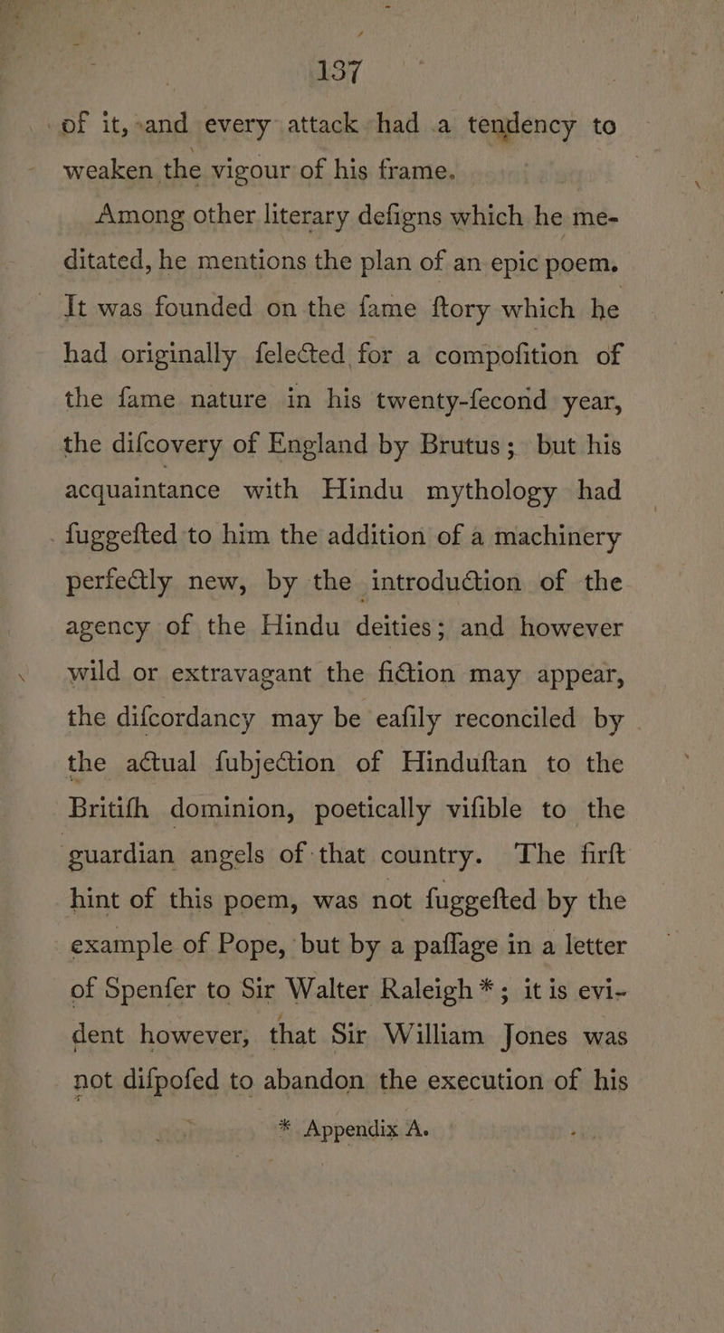 of it,»and every attack had .a tendency to ~ weaken the vigour of his frame. , Among other literary defigns which he me- ditated, he mentions the plan of an epic poem. It was founded on the fame ftory which he had originally felected for a compofition of the fame nature in his twenty-fecond year, the difcovery of England by Brutus; but his acquaintance with Hindu mythology had fuggefted to him the addition of a machinery perfeGly new, by the introduction of the agency of the Hindu deities; and however wild or extravagant the fi@tion may appear, the difcordancy may be eafily reconciled by . the actual fubjection of Hinduftan to the Britifh dominion, poetically vifible to the guardian angels of that country. The firft hint of this poem, was not fuggefted by the example of Pope, but by a paflage in a letter of Spenfer to Sir Walter Raleigh * ; it is evi- dent however, that Sir William Jones was not difpofed to abandon the execution of his * Appendix A.