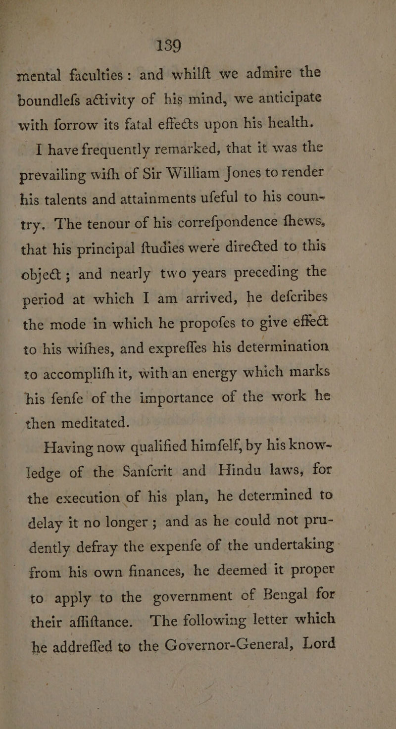 mental faculties: and whilft we admire the boundlefs aétivity of his mind, we anticipate with forrow its fatal effects upon his health. Age | have frequently remarked, that it was the prevailing with of Sir William Jones to render try, The tenour of his correfpondence fhews, that his principal ftudies were directed to this obje&amp; ; and nearly two years preceding the period at which I am arrived, he defcribes to his wifhes, and expreffes his determination to accomplifh it, with an energy which marks his fenfe of the importance of the work he Having now qualified himfelf, by his know- ledge of the Sanfcrit and Hindu laws, for the execution of his plan, he determined to delay it no longer; and as he could not pru- dently defray the expenfe of the undertaking from his own finances, he deemed it proper to apply to the government of Bengal for he addreffed to the Governor-General, Lord