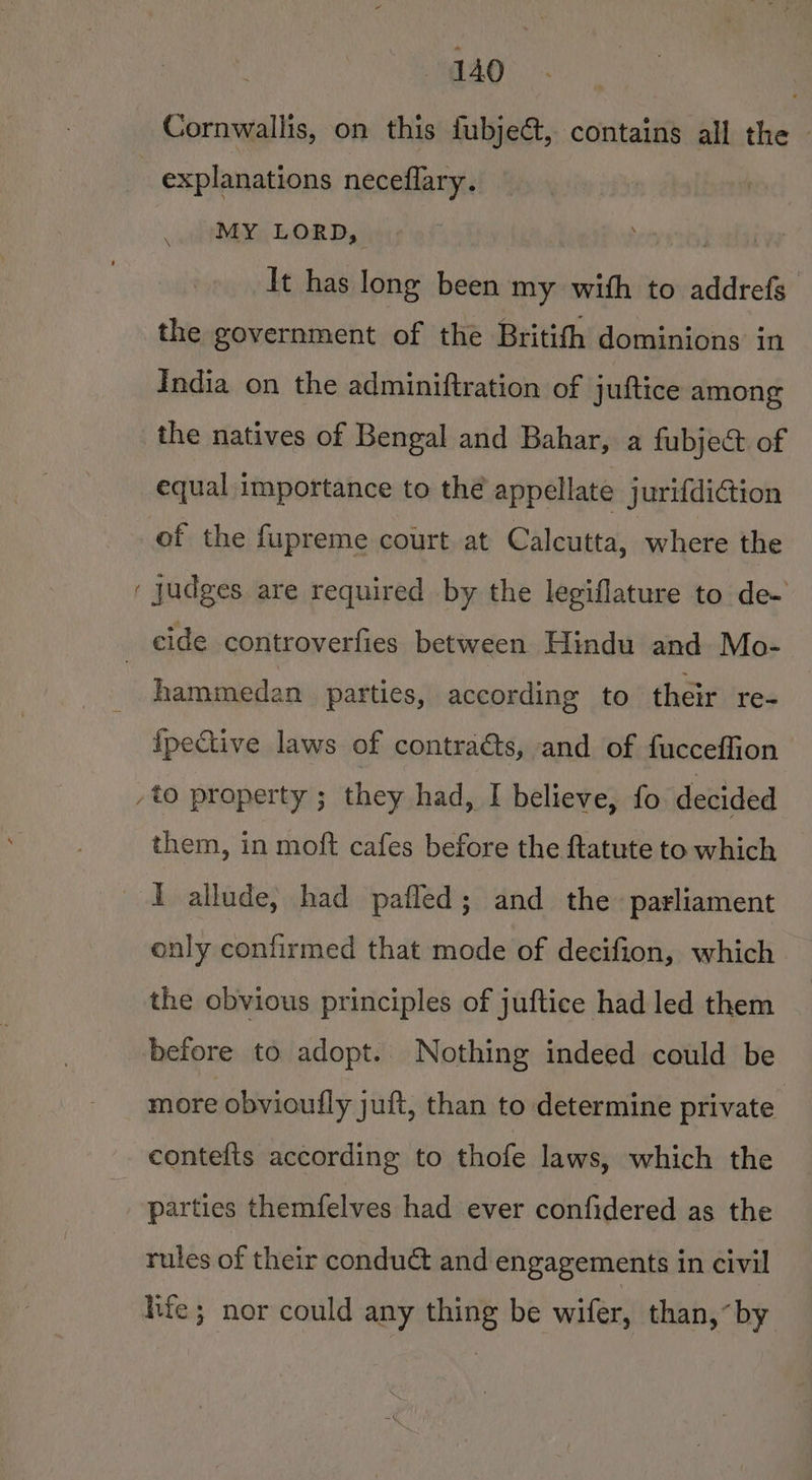 Cornwallis, on this fubject, contains all the explanations neceflary. MY LORD, ok alii It has long been my with to addrefs the government of the Britifh dominions in India on the adminiftration of juftice among the natives of Bengal and Bahar, a fubject of equal importance to thé appellate jurifdiGion of the fupreme court at Calcutta, where the ‘ Judges are required by the legiflature to de- cide controverfies between Hindu and Mo- : hammedan parties, according to their re- {pective laws of contraéts, and of fucceffion /to property ; they had, I believe, fo decided them, in moft cafes before the ftatute to which — I allude, had pafled; and the parliament only confirmed that mode of decifion, which the obvious principles of juftice had led them before to adopt. Nothing indeed could be more obvioufly juft, than to determine private contefts according to thofe laws, which the parties themfelves had ever confidered as the rules of their condud&amp; and engagements in civil hic; nor could any thing be wifer, than,“by