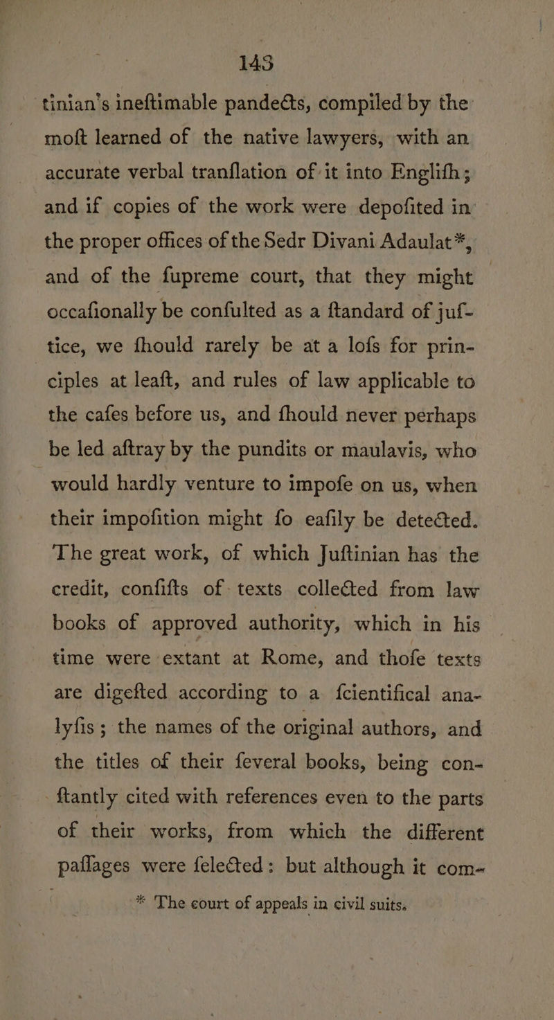 145 tinian’s ineftimable pandeéts, compiled by the moft learned of the native lawyers, with an accurate verbal tranflation of it into Englith; and if copies of the work were depofited in the proper offices of the Sedr Divani Adaulat*, and of the fupreme court, that they might | occafionally be confulted as a ftandard of juf- tice, we fhould rarely be at a lofs for prin- : ciples at leaft, and rules of law applicable to the cafes before us, and fhould never perhaps be led aftray by the pundits or maulavis, who would hardly venture to impofe on us, when their impofition might fo eafily be detected. The great work, of which Juftinian has the credit, confifts of texts collected from law books of approved authority, which in his time were extant at Rome, and thofe texts are digefted according to a fcientifical ana- lyfis ; the names of the original authors, and the titles of their feveral books, being con- tantly cited with references even to the parts of their works, from which the different pailages were felected: but although it com- * The court of appeals in civil suits,