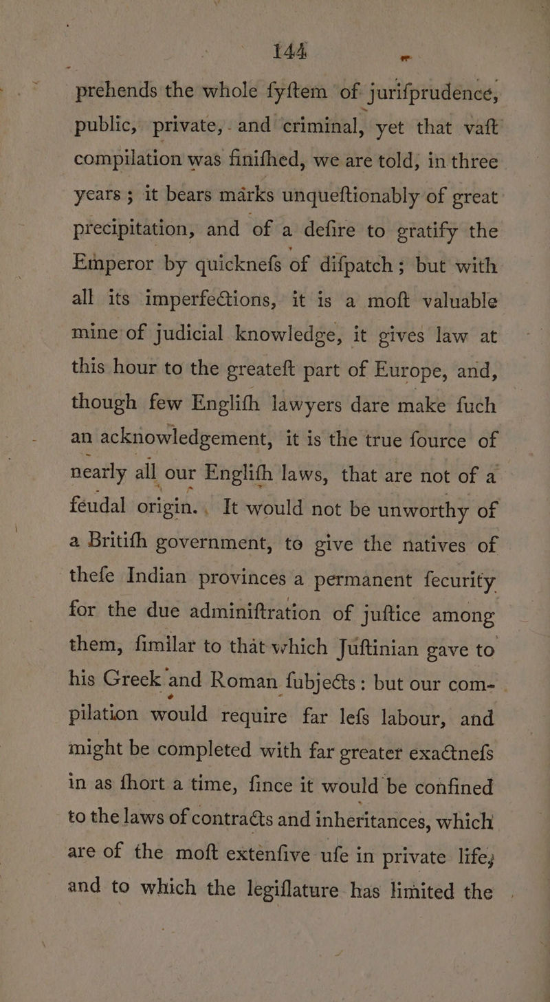 prehends the whole fyftem ‘of: jurifprudence, public, private,. and ‘criminal, yet that vaft compilation was finifhed, we are told, in three years ; it bears marks unqueftionably of great: precipitation, and of a defire to gratify the Emperor by quicknefs of difpatch ; but with all its imperfe@tions, it is a moft valuable mine of judicial knowledge, it gives law at this hour to the greateft part of Europe, and, though few Englith lawyers dare make fuch an acknowledgement, it is the true fource of nearly all our Englith laws, that are not of a feudal origin. . It would not be unworthy of a Britifh government, to give the natives of thefe Indian provinces a permanent fecurity, for the due adminiftration of juttice among them, fimilar to that which Juftinian gave to his Greek and Roman fubjects: but our com- . pilation would require far lefs labour, and might be completed with far greater exaétnefs in as {hort a time, fince it would be confined to the laws of contraéts and inheritances, which are of the moft exténfive ufe in private life, and to which the legiflature has limited the |