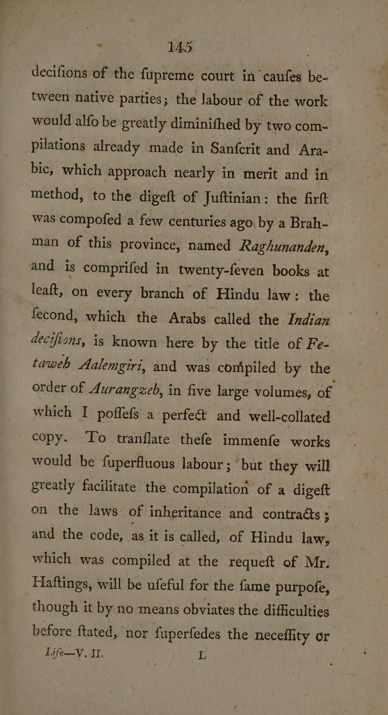  IAS decifions of the fupreme court in caufes be- tween native parties; the labour of the work would alfo be greatly diminithed by two com- pilations already made in Sanfcrit and Ara- bic, which approach nearly in merit and in method, to the digeft of Juftinian: the firft was compofed a few centuries ago, by a Brah- man of this province, named Raghunanden, and is comprifed in twenty-feven books at leaft, on every branch of Hindu law: the fecond, which the Arabs called the Indian decifions, is known here by the title of Fe- taweb Aalemgiri, and was conipiled by the order of Aurangzeb, in five large volumes, of ' which I poffefs a perfe&amp; and well-collated copy. To tranflate thefe immenfe works would be fuperfluous labour ; “but they will greatly facilitate the compilation of a arger on the laws of inheritance and contracts 5 and the code, as it is called, of Hindu law, which was compiled at the requeft of Mr. Haftings, will be ufeful for the fame purpofe, though it by no means obviates the difficulties before ftated, nor {uperfedes the neceflity or Life—V. II. i L