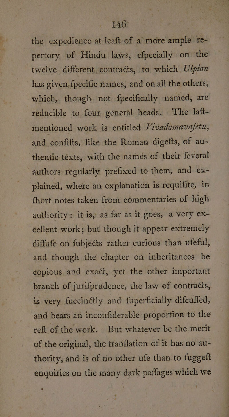 the expedience at leaft of a more ample re- pertory of Hindu laws, efpecially om the twelve different contracts, to which Ulpran has given, {pecific names, and on all the others, which, though not fpecifically named, are reducible to four general heads. The laft- mentioned work is entitled Vivadamavafetu, and confifts, like the Roman digefts, of au- thentic téxts, with the names of their feveral authors regularly prefixed to them, and ex- plained, where an explanation is requifite, in fhort notes taken from commentaries of high authority: it is, as far as it goes, a very ex- cellent work; but though it appear extremely diffufe on fubjects rather curious than ufeful, and though the chapter on inheritances be copious and exact, yet the other important branch of jurifprudence, the law of contracts, is very fuccinétly and fuperficially difcuffed, and bears an inconfiderable proportion to the reft of the work. But whatever be the merit of the original, the tranilation of it has no au- thority, and is of no other ufe than to fuggelt enquiries on the many dark paflages which we &gt; f :