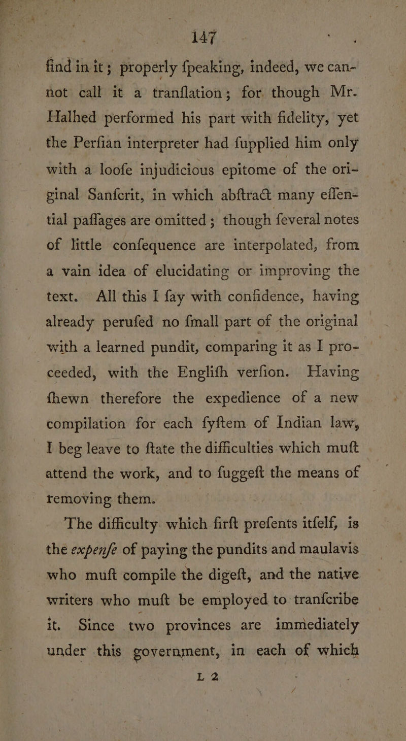 caeene CY find in it ; properly fpeaking, indeed, we can- not call it a tranflation; for though Mr. Halhed performed his part with fidelity, yet the Perfian interpreter had fupplied him only with a loofe injudicious epitome of the ori- ginal Sanfcrit, in which abftraa&amp; many eflen- tial paflages are omitted ; though feveral notes of little confequence are interpolated, from a vain idea of elucidating or improving the text. All this I fay with confidence, having already perufed no fmall part of the original with a learned pundit, comparing it as I pro- ceeded, with the Englifh verfion. Having fhewn therefore the expedience of a new compilation for each fyftem of Indian law, _ I beg leave to ftate the difficulties which muft attend the work, and | to fuggeft the means of _ removing them. The difficulty which firft prefents itfelf, is the expenfe of paying the pundits and maulavis who muft compile the digeft, and the native writers who muft be employed to tranferibe it. Since two provinces are immediately under this government, in each of which hee /