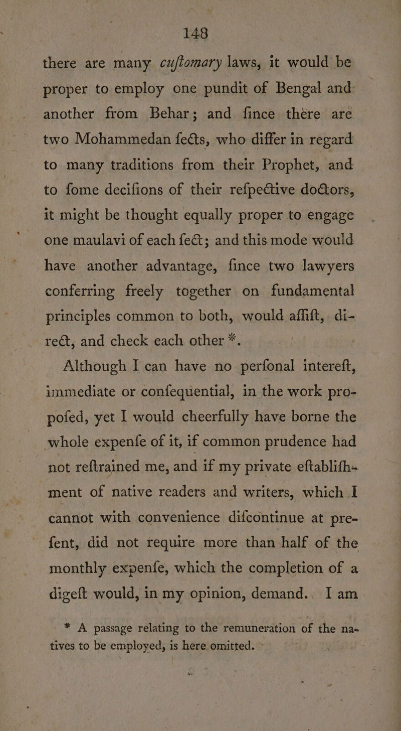 there are many cuflomary laws, it would be proper to employ one pundit of Bengal and: another from Behar; and fies there are two Mohammedan fects, who differ in regard to many traditions from their Prophet, and to fome decifions of their refpective doGors, it might be thought equally proper to engage one maulavi of each feét; and this mode would have another advantage, fince two lawyers conferring freely together on fundamental principles common to both, would affift, di- reat, and check each other *. Although I can have no perfonal intereft, immediate or confequential, in the work pro- pofed, yet I would cheerfully have borne the whole expenfe of it, if common prudence had not reftrained me, and if my private eftablifh- ment of native readers and writers, which I cannot with convenience difcontinue at pre- fent, did not require more than half of the monthly expenfe, which the completion of a digeft would, in my opinion, demand., I am * A passage relating to the remuneration of the na- tives to be employed, is here omitted. &gt; |