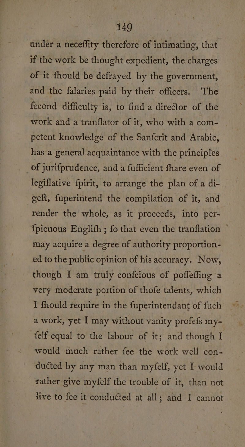 under a neceflity therefore of intimating, that if the work be thought expedient, the charges of it fhould be defrayed by the government, and the falaries paid by their officers. The fecond difficulty is, to find a direGtor of the work and a tranflator of it, who with a com- _ petent knowledge of the Sanfcrit and Arabic, has a general acquaintance with the principles of jurifprudence, and a fufficient fhare even of legiflative fpirit, to arrange the plan of a di- geft, fuperintend the compilation of it, and render the whole, as it proceeds, into per- {picuous Englith ; fo that even the tranflation — may acquire a degree of authority proportion- ed to the public opinion of his accuracy. Now, though I am truly confcious of poffeffing a very moderate portion of thofe talents, which I fhould require in the fuperintendant of fuch a work, yet I may without vanity profefs my- felf equal to the labour of it; and though I would much rather fee the work well con- ducted by any man than myfelf, yet I would rather give myfelf the trouble of it, than not live to fee it conducted at all; and I cannot