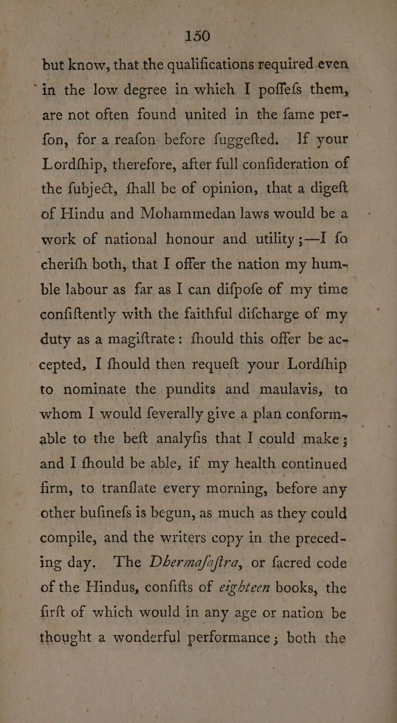 1aQ but know, that the qualifications required even “in the low degree in which I poffefs them, are not often found united in the fame per- fon, for a reafon before fuggefted. If your Lordfhip, therefore, after full confideration of the fubject, fhall be of opinion, that a digeft of Hindu and Mohammedan laws would be a work of national honour and utility ;—I fo cherith both, that I offer the nation my hum- ble labour as far as I can difpofe of my time confiftently with the faithful difcharge of my duty as a magiftrate : fhould this offer be ac- cepted, I fhould then requeft your Lordfhip to nominate the pundits and maulavis, to whom I would feverally give a plan conform- able to the bett analyfis that I could make; and I fhould be able, if. my health continued firm, to tranflate every morning, before any other bufinefs is begun, as much as they could compile, and the writers copy in the preced- — ing day. The Dbermafafira, or facred code of the Hindus, confifts of ezg+teen books, the firft of which would in any age or nation be he. Se