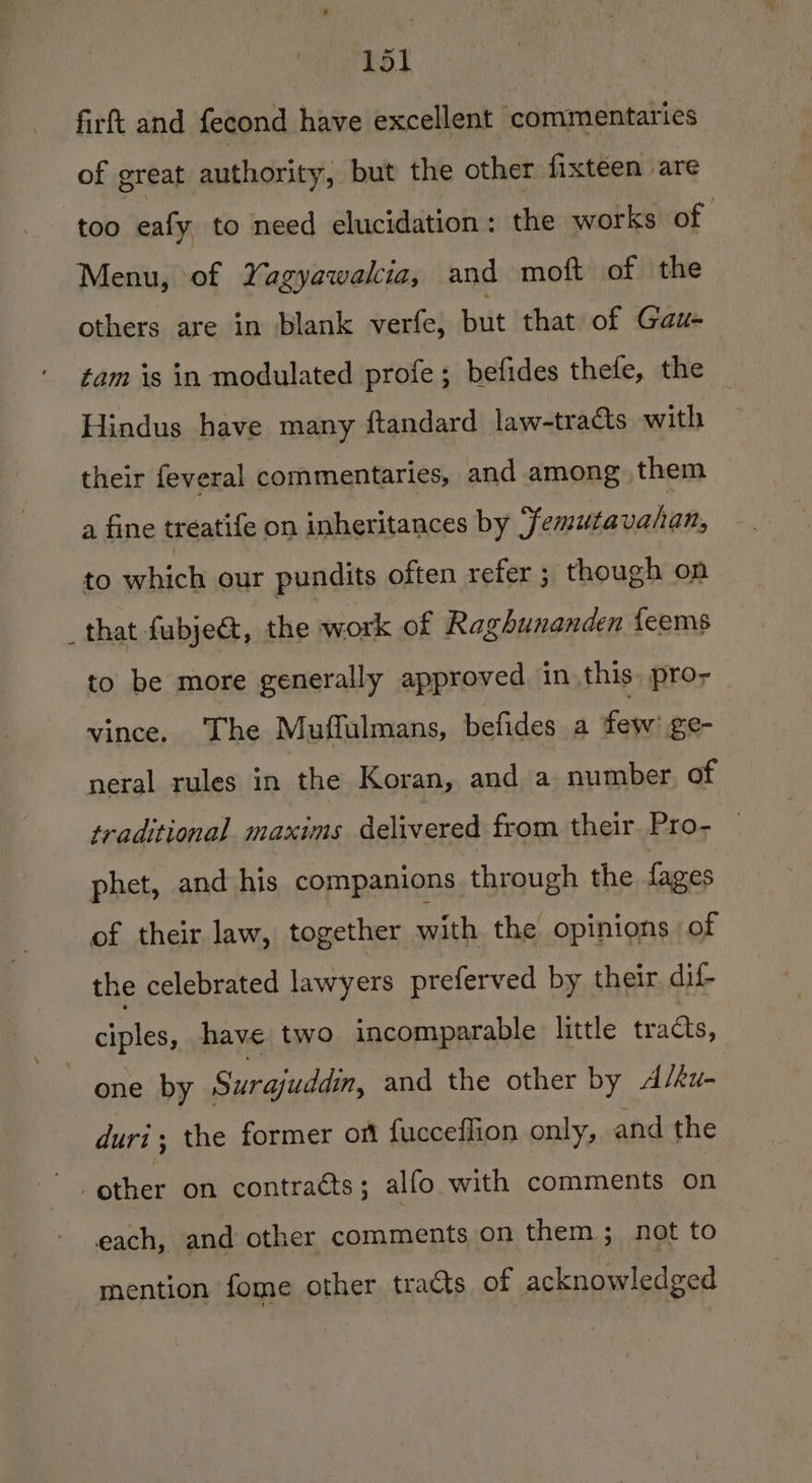 firft and fecond have excellent commentaries of great authority, but the other fixteen are too eafy to need elucidation: the works of Menu, of Yagyawakia, and moft of the others are in blank verfe, but that of Gaus tam is in modulated profe ; befides thefe, the Hindus have many ftandard law-tracts with their feveral commentaries, and among them a fine tréatife on inheritances by Femutavahan, to which our pundits often refer ; though on that fubjet, the work of Raghunanden feems to be more generally approved in this. pro, vince, The Muffulmans, befides a few ge- neral rules in the Koran, and a number of traditional maxims delivered from their, Pro- phet, and his companions through the fages of their law, together with the opinions of the celebrated lawyers preferved by their dif- ciples, have two incomparable little tracts, one by Surajuddin, and the other by A/ku- duri, the former off fucceflion only, and the - other on contraéts; alfo with comments on each, and other comments on them ; not to | mention fome other tracts of acknowledged
