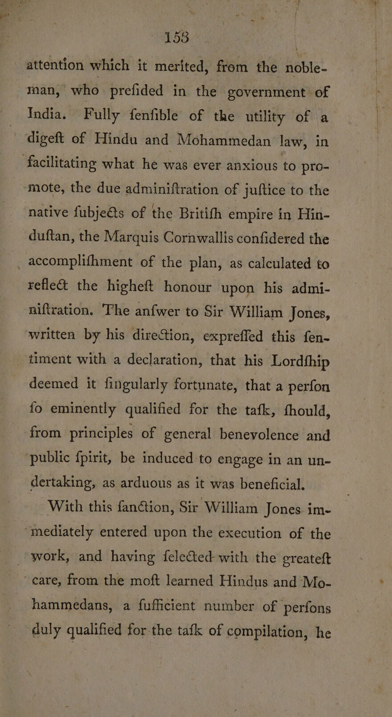 158 | attention which it merited, from the noble- man, who prefided in the government of India. Fully fenfible of the utility of a , digeft of Hindu and Mohammedan law, in facilitating what he was ever anxious to pro- mote, the due adminiftration of juftice to the native fubje@s of the Britifh empire in Hin- duftan, the Marquis Cornwallis confidered the -accomplifhment of the plan, as calculated to refle&amp; the higheft honour upon his admi- niftration. The anfwer to Sir William Jones, written by his direction, expreffed this fen- _timent with a declaration, that his Lordthip deemed it fingularly fortunate, that a perfon fo eminently qualified for the tafk, fhould, from principles of general benevolence and public fpirit, be induced to engage in an un- dertaking, as arduous as it was beneficial. With this fanction, Sir William Jones. im- “mediately entered upon the execution of the _ work, and having felected with the greateft care, from the moft learned Hindus and Mo- hammedans, a fufficient number of ‘perfons duly qualified for-the tafk of compilation, he
