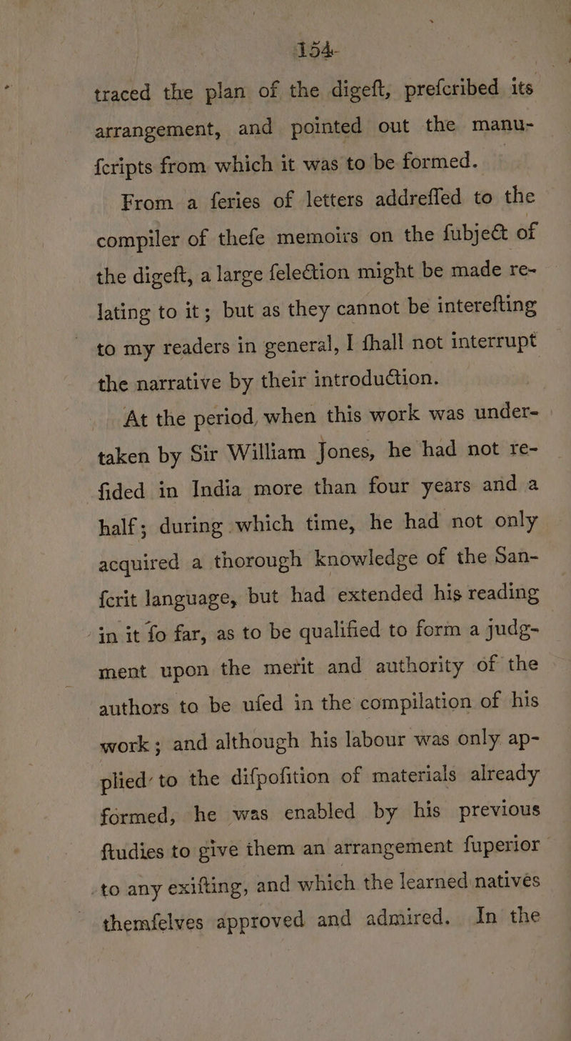 5A traced the plan of the digeft, prefcribed its j {eripts from which it was to be formed. From a feries of letters addreffed to the compiler of thefe memoirs on the fubject of the digeft, a large felection might be made re- lating to it; but as they cannot be interefting to my readers in general, I fhall not interrupt the narrative by their introduction. At the period, when this work was under- taken by Sir William Jones, he had not re- -fided in India more than four years and a half; during which time, he had not only acquired a thorough knowledge of the San- {crit language, but had extended his reading -in it fo far, as to be qualified to form a judg- ment upon the merit and authority of the authors to be ufed in the compilation of his work; and although his labour was only ap- plied’ to the difpofition of materials already formed, he was enabled by his previous -to any exifting, and which the learned natives themfelves approved and admired. In the