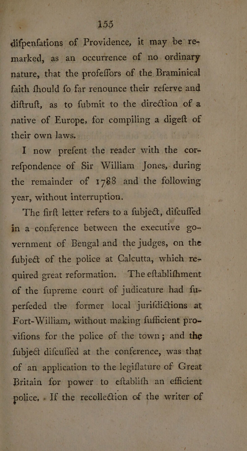 difpenfations of Providence, it may be re- marked, as an occurrence of no ordinary nature, that the profeffors of the Braminical faith fhould fo far renounce their referve and diftruft, as to fubmit to the direction of a native of Europe, for compiling a basis of their own laws, __ I now prefent the reader with the cor- refpondence of Sir William Jones, during | the remainder of 1788 and the following year, without interruption. The firft letter refers to a fubje@, difcufled in a-conference between the executive go- vernment of Bengal and the judges, on the fubje&amp; of the police at Calcutta, which re- quired great reformation. The eftablifhment of the fupreme court of judicature had fu- perfeded the former local jurifdictions at Fort-William, without making fuficient pro- vifions for the police of the town; and the fubject difcuffed at the conference, was: that of an application to the legiflature of Great Britain for power to eftablifh an efficient police, » If the recolle€tion of the writer of