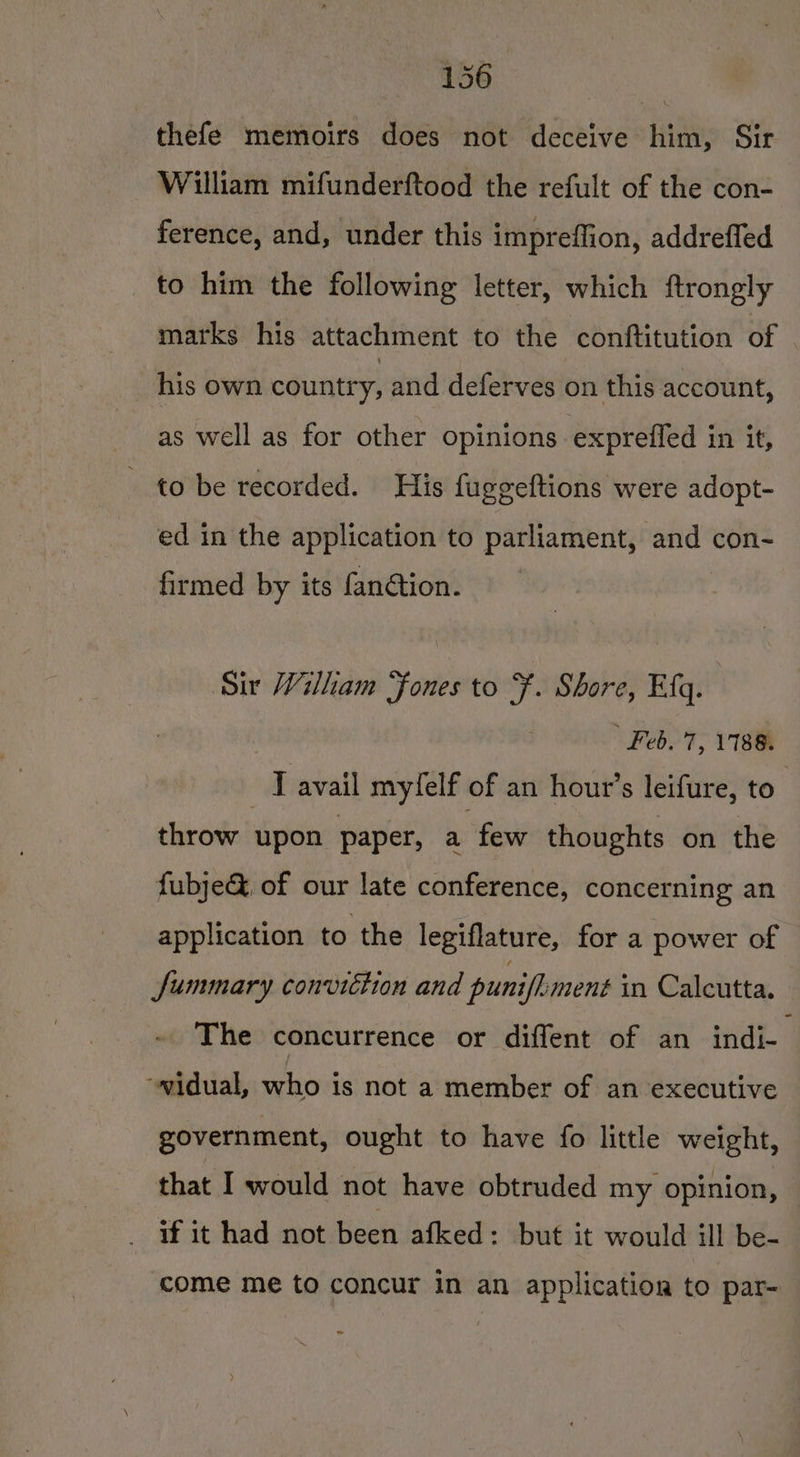 thefe memoirs does not deceive him, Sir William mifunderftood the refult of the con- ference, and, under this impreffion, addreffed to him the following letter, which ftrongly marks his attachment to the conftitution of - his own country, and deferves on this account, as well as for other opinions exprefled in it, to be recorded. His fuggeftions were adopt- ed in the application to parliament, and con- firmed by its fanétion. Sir William ‘fones to F. Shore, Efq. ' Feb. 7, 1188. , T avail myfelf of an hout’s leifure, to” throw upon paper, a few thoughts on the fubje@ of our late conference, concerning an application to the legiflature, for a power of Summary conviction and puniflment in Calcutta. The concurrence or diffent of an indi- ~widual, who is not a member of an executive government, ought to have fo little weight, that I would not have obtruded my opinion, if it had not been afked: but it would ill be- come me to concur in an application to par- ae