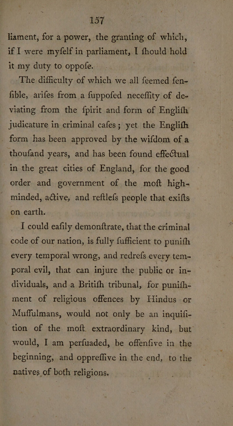 LF liament, for a power, the granting of which, if I were myfelf in parliament, I fhould hold it my duty to oppofe. | The difficulty of which we all feemed fen- fible, arifes from a fuppofed neceflity of de- viating from the {fpirit and form of Englith Judicature in criminal cafes; yet the Englith . form has been approved by the wifdom of a thoufand years, and has been found effectual in the great cities of England, for the good order and government of the moft high- _ minded, a@iive, and reftlefs people that exifts on earth. | I could eafily demonftrate, that the criminal code of our nation, is fully fufficient to punith every temporal wrong, and redrefs every tem- poral evil, that can injure the publis or in- dividuals, and a Britifh tribunal, for punifh- ment of religious offences by Hindus or Muffulmans, would not only be an inquifi- _ tion of the moft. extraordinary kind, but would, I am perfuaded, be offenfive in the beginning, and oppreflive in the end, to the _ natives of both religions,