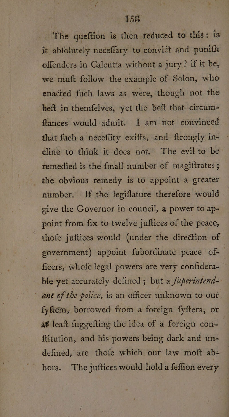 eevee 1:3 ‘The queftion is then reduced to this: is it abfolutely neceflary to convict and punith offenders in Calcutta without a jury ? if it be, we muft follow the example of Solon, who enacted fuch laws as were, though not the beft in themfelves, yet the beft that circum- flances' would admit. J am not convinced that fuch a neceffity exifts, and flrongly in- - cline to think it does not. The evil to be. remedied is the fmall number of magiftrates ; the obvious remedy is to appoint a greater number. If the legiflature therefore would give the Governor in council, a power to ap- point from fix to twelve juftices of the peace, thofe juftices would (under the dire@tion of government) appoint fubordinate peace of- | ficers, whofe legal powers are very confidera- ble yet accurately defined ; but a /uperintend-. ant of the police, is an officer unknown to out fyftem, borrowed from a foreign fyftem, or at leaft fuggefting the idea of a foreign con- ftitution, and his powers being dark and un- defined, are thofe which our law moft ab- ‘&gt; hors. The juftices would hold a feflion every