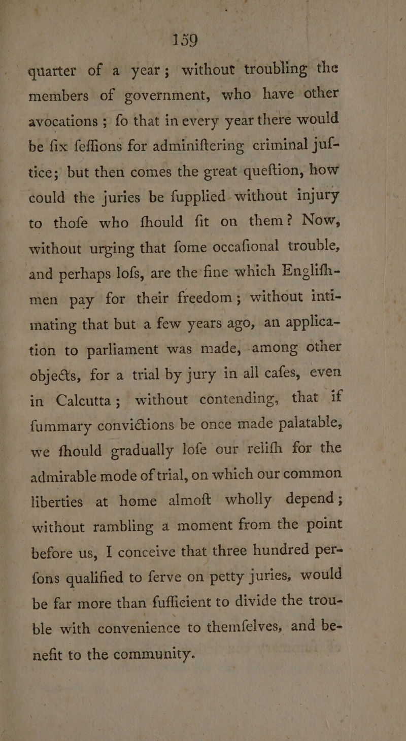 quarter of a year; without troubling the members of government, who have other avocations ; fo that inevery year there would be fix feffions for adminiftering criminal juf- tice; but then comes the great queftion, how could the juries be fupplied without injury to thofe who fhould fit on them? Now, without urging that fome occafional trouble, and perhaps lofs, are the fine which Englifh- men pay for their freedom; without inti- mating that but a few years ago, an applica- tion to parliament was made, among other objects, for a trial by jury in all cafes, even in Calcutta; without contending, that if fummary convictions be once made palatable, we fhould gradually lofe our relifh for the admirable mode of trial, on which our common liberties at home almoft wholly depend; without rambling a moment from the point before us, I conceive that three hundred per- fons qualified to ferve on petty juries, would be far more than fufficient to divide the trou- ble with convenience to themfelves, and be- nefit to the community.