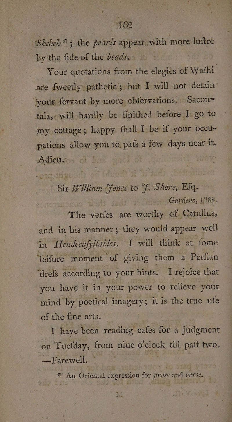 62 Shebeb* ; the pears appear. with more luftre by the fide of the beads. Your quotations from the elegies of Wathi- are fweetly»pathctic; but I will not detain’ syour fervant by more obfervations. Sacon= ' tala,e will hardly be finithed before I. go to my cottage; happy fhall 1. be if your occu- pations allow you to. pafs afew days near it. Adieu. ’ Sit Willian en to + Shore, Efq. Gardens, 1788. The perith are worthy of. Catullus, and in his manner; they would appear well in Hendecafyllables. I will think at fome eifure moment of giving them a Perfian ‘drefs according to your hints. I rejoice that you have it in your power to relieve your mind by poetical imagery; it is the true ufe of the fine arts. I have been reading cafes for a judgment on Tuefday, from nine o'clock till paft two. — Farewell. # : * An Oriental expression for prose and verse.