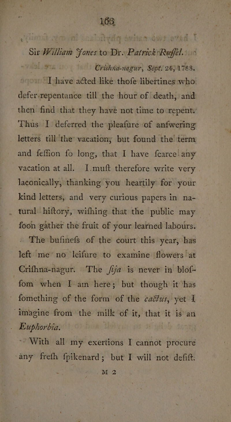 163; Sir Willian ones to Pr: Patrick b Ref » TS Crishna-nagur, Sept! 24) 1788. I have acted like thofe libertines who. defer.repentance till the hour of death, and then find that they havé not time tocrepent. Thus I deferred the pleafure of anfwering _ letters till the’ vacation; but found the term andote on long, that I have fearce: any vacation at all. I. muft therefore write very | laconically, thanking you heartily for your kind letters, and very curious papers in na- _ tural /hiftory, withing that the public may foon gather the fruit of your learned labours. . The bufinefs of the court this year, has left ‘meno ‘leifure to examine ‘flowers ‘at Crifhna-nagur. The /ia is never in blof- fom when Deam here; but though it ‘has fomething of the form of the caéus, yet 1 imagine from the milk of it, that it is an . Euphorbia. ‘~~ With all my exertions I cannot procure ‘any freth fpikenard ; but I will not defift. * M2