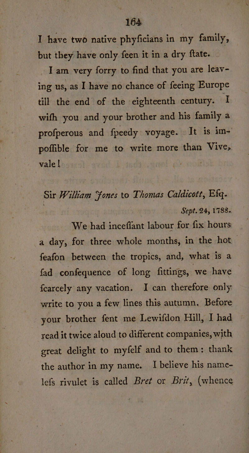 164: I have two native phyficians in my family, but they have only feen it in a dry flate. - I am very forry to find that you are leav- ing us, as I have no chance of feeing Europe till the end of the eighteenth century. I wifh you and your brother and his family a profperous and fpeedy voyage. It is im- pofible for me to write more than Vive, vale | Sir Wilkam ‘fones to Thomas Caldicott, Efq. | Sept. 24, 1788. We had inceffant labour for fix hours a day, for three whole months, in the hot ; feafon between the tropics, and, what is a fad confequence of long fittings, we have fcarcely any vacation. I can therefore only write to you a few lines this autumn. Before your brother fent me Lewifdon Hill, I had read it twice aloud to different companies, with great delight to myfelf and to them: thank the author in my name. I believe his name- lefs rivulet is called Bret or Brit, (whence