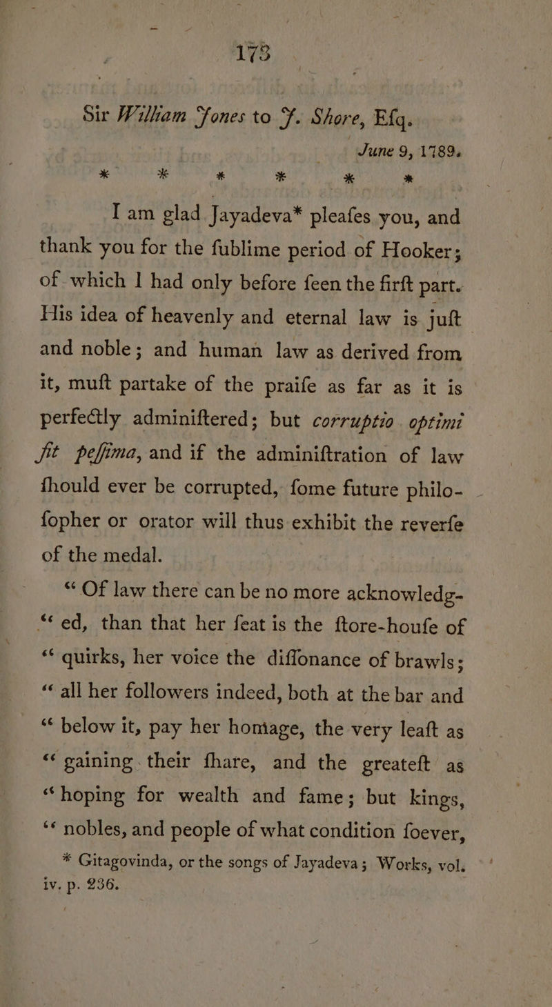 Sit Wilham ‘fones to F. Shore, Efq. June 9, 1789. * # * ¥ * * Tam glad Jayadeva* pleafes you, and thank you for the fublime period of Hooker; of which I had only before feen the firft part. His idea of heavenly and eternal law is jut and noble; and human law as derived from it, muft partake of the praife as far as it is perfectly adminiftered; but corruptio optimi Jit pefima, and if the adminiftration of law fhould ever be corrupted, fome future philo- _ fopher or orator will thus exhibit the reverfe of the medal. “Of law there can be no more acknowledg- “*ed, than that her feat is the ftore-houfe of “quirks, her voice the diffonance of brawls; “all her followers indeed, both at the bar and “* below it, pay her homage, the very leaft as “‘ gaining their fhare, and the greateft as “hoping for wealth and fame; but kings, ‘* nobles, and people of what condition foever, * Gitagovinda, or the songs of Jayadeva; Works, vol. iv. p. 236.