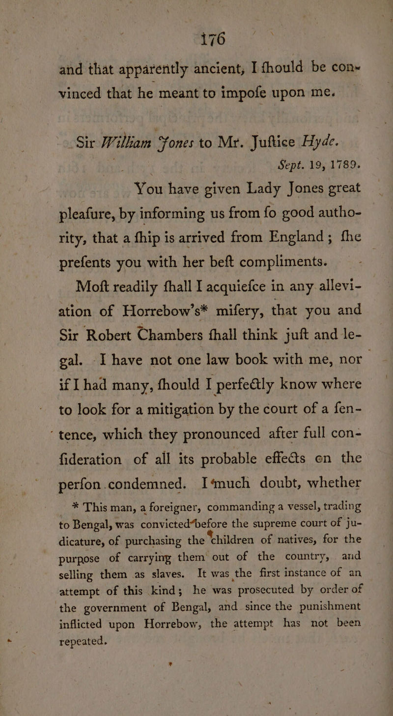 ck ed and that apparently ancient, I fhould be con- vinced that he meant to impofe upon me. Sir William ‘Yones to Mr. Juftice Hyde. . Sept. 19, 1789. You have given Lady Jones great pleafure, by informing us from fo good autho- rity, that a fhip is arrived from England; fhe prefents you with her beft compliments. Moft readily fhall I acquiefce in any allevi- ation of Horrebow’s* mifery, that you and Sir Robert Chambers fhall think juft and le- gal. - I have not one law book with me, nor if I had many, fhould I perfeétly know where to look for a mitigation by the court of a fen- ‘tence, which they pronounced after full con- fideration of all its probable effets en the perfon.condemned. I‘much doubt, whether _ * This man, a foreigner, commanding a vessel, trading to Bengal, was convicted“before the supreme court of ju- dicature, of purchasing the children of natives, for the purpose of carrying them out of the country, and selling them as slaves. It was the first instance of an attempt of this kind; he was prosecuted by order of ‘the government of Bengal, and since the punishment inflicted upon Horrebow, the attempt has not been repeated.