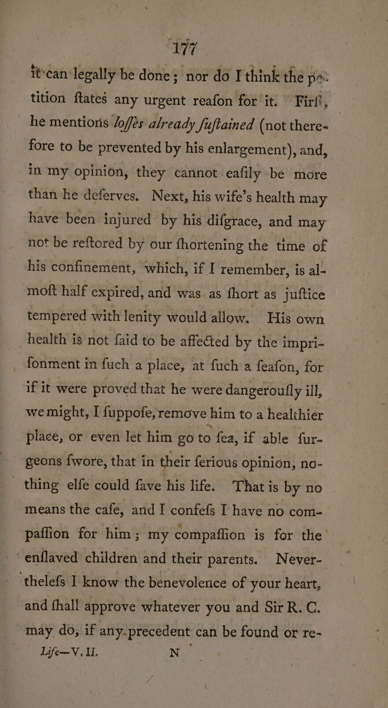 UW iécan legally be done; nor do I think the po tition ftates any urgent reafon for it. Firfi, | he mentions /offés already /uftained (not there- fore to be prevented by his enlargement), and, than he deferves. Next, his wife’s health may have been injured by his difgrace, and may not be reftored by our fhortening the time of tempered with lenity would allow. His own if it were proved that he were dangeroufly ill, we might, I fuppofe, remove him toa healthier place, or even let him go to fea, if able fur- geons fwore, that in their ferious opinion, no- means the cafe, and I confefs I have no com- paffion for him; my compaffion is for the’ and hall approve whatever you and Sir R.C. may do, if any.precedent can be found or re- Life~V. I. N-
