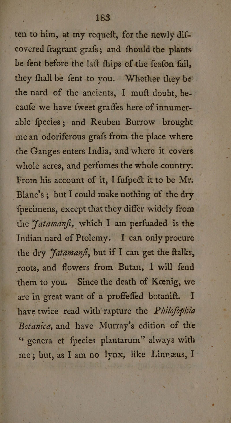 ten to him, at my requeft, for the newly dif- covered fragrant grafs; and fhould the plants be fent before the la{ft fhips of the feafon fail, they fhall be fent to you. ‘Whether they be’ the nard of the ancients, I muft doubt, be- caufe we have {weet graffes here of innumer- able fpecies ; and Reuben Burrow brought mean odoriferous grafs from the place where the Ganges enters India, and where it covers whole acres, and perfumes the whole country. From his account of it, [ fufpe&amp; it to be Mr. Blane’s; but I could make nothing of the dry {pecimens, except that they differ widely from the Fatamanfi, which I am perfuaded is the Indian nard of Ptolemy. [f can only procure the dry Fatamanfi, but if I can get the ftalks, roots, and flowers from Butan, I will fend them to you. Since the death of Koenig, we » are in sreat want of a proffeffed botanift. I have twice read with rapture the P/z/ofophia Botanica, and have Murray's edition of the “* genera et fpecies plantarum” always with — me; but, as lam no lynx, like Linrzus, I