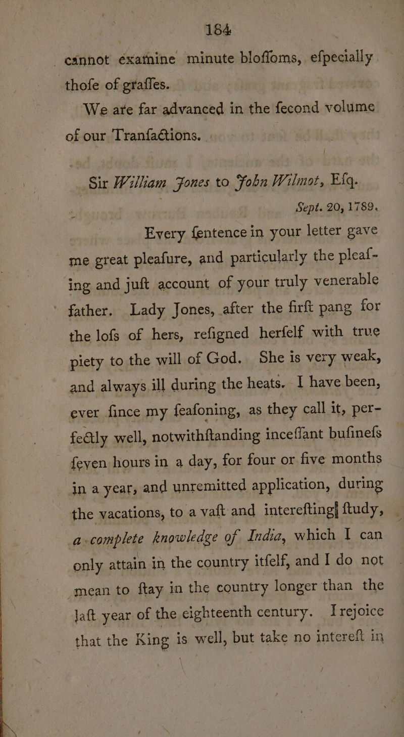_esnnot éxatnine minute bloffoms,. efpecially thofe of grafles. We are far advanced in the fecond volume of our Tranfaétions. | : Sir Wilham Jones to Fobu Wilmot, Eig. sikh Sept. 20, 1789. Every fentencein your letter gave me great pleafure, and particularly the pleaf- ing and juft account of your truly venerable _ ' father. Lady Jones, after the firft pang for the lofs of hers, refigned herfelf with true piety to the will of God. She is very weak, and always ill during the heats. I have been, ever fince my feafoning, as they call it, per- fectly well, notwithftanding inceflant bufinefs feven hours in a day, for four or five months in a year, and unremitted application, during the vacations, to a vaft and interefting] ftudy, | a-complete knowledge of India, which 1 can only attain in the country itfelf, and I do not mean to ftay in the country longer than the Jatt year of the eighteenth century. I rejoice that the Be is well, but take no intereft in /