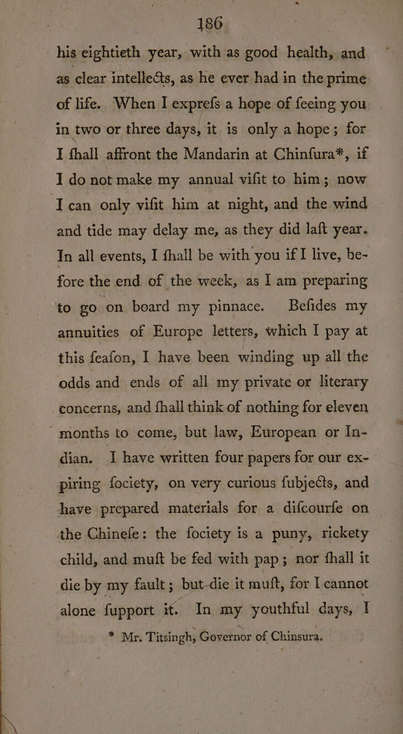 his eightieth year, with as good health, and. as clear intellects, as he ever had in the prime of life. When I exprefs a hope of feeing you in two or three days, it is only a hope; for I hall affront the Mandarin at Chinfura*, if I do not make my annual vifit to him; now Tecan only vifit him at night, and the wind and tide may delay me, as they did laft year. In all events, I fhall be with you if live, be- fore the end of the week, as I am preparing to go on beard my pinnace. Befides my annuities of Europe letters, which I pay at this feafon, I have been winding up all the odds and ends of all my private or literary concerns, and fhall think of nothing for eleven - months to come, but law, European or In- dian. T have written four papers for our ex- piring fociety, on very curious fubjects, and have prepared materials for a difcourfe on the Chinefe: the fociety is a puny, rickety child, and muft be fed with pap; nor fhall it die by my fault; but-die it muft, for I cannot alone fupport it, In my youthful days, I * Mr. Titsingh, Governor of Chinsura,