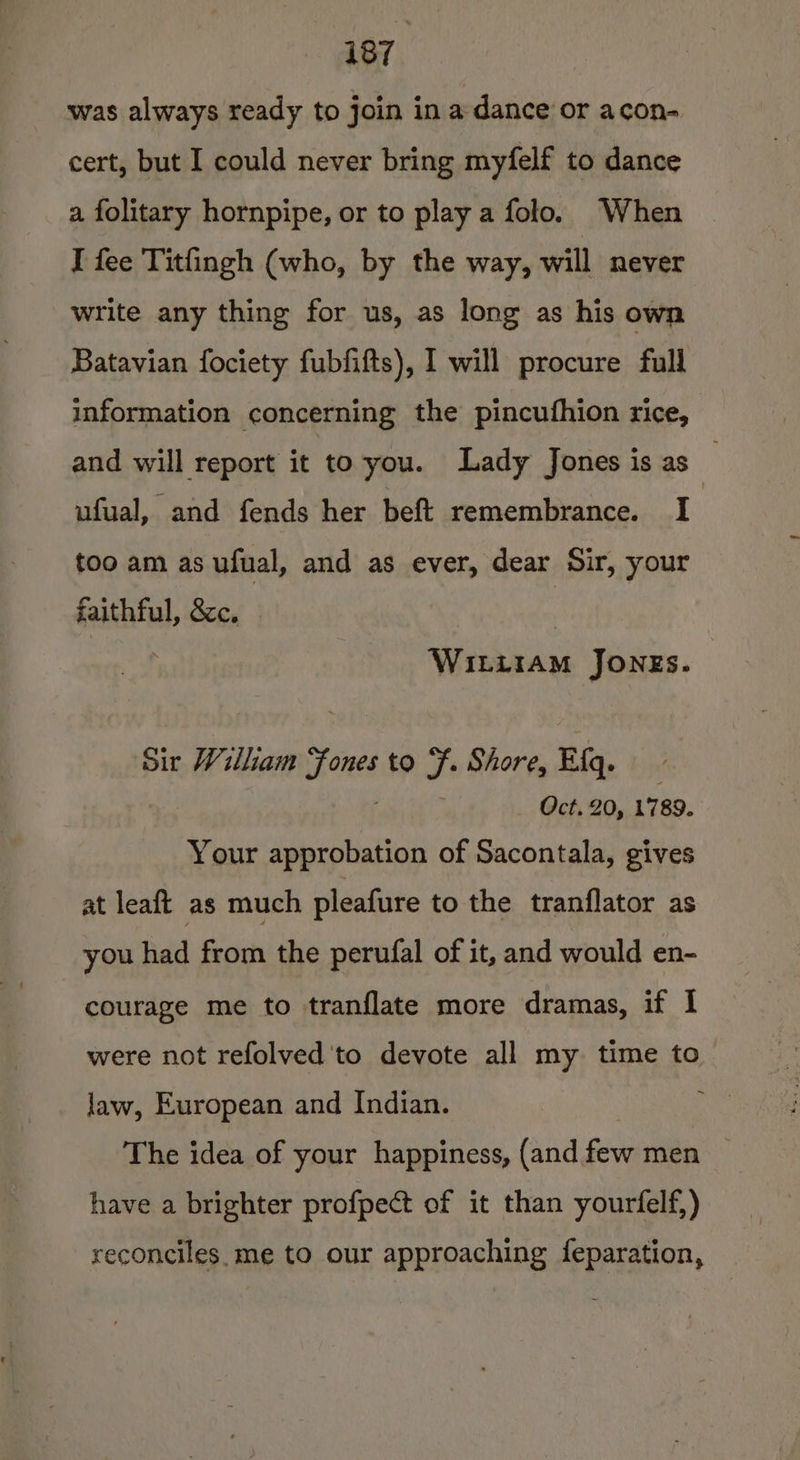 was always ready to join in a dance or acon- cert, but I could never bring myfelf to dance a folitary hornpipe, or to play a folo. When I fee Titfingh (who, by the way, will never write any thing for us, as long as his own Batavian fociety fubfifts), I will procure full information concerning the pincufhion rice, and will report it to you. Lady Jones is as ufual, and fends her beft remembrance. I | too am as ufual, and as ever, dear Sir, your faithful, &amp;cc. Witiram Jongs. ‘Sir William ove to F. Shore, Efq. Oct. 20, 1789. Your approbation of Sacontala, gives at leaft as much pleafure to the tranflator as you had from the perufal of it, and would en- courage me to tranflate more dramas, if I were not refolved'to devote all my time to law, European and Indian. The idea of your happiness, (and gat men have a brighter profpect of it than yourfelf,) reconciles, me to our approaching feparation,